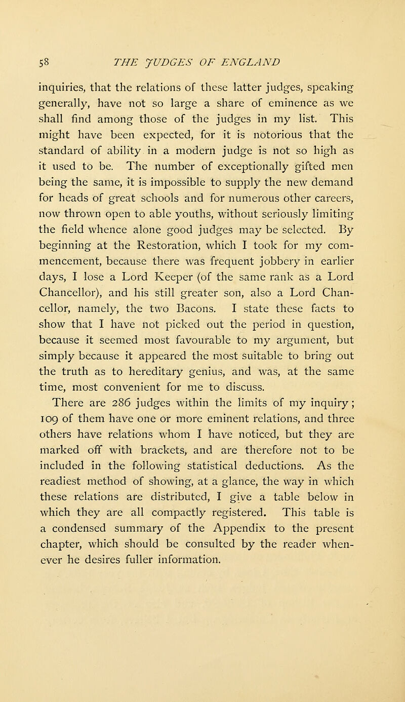 inquiries, that the relations of these latter judges, speaking generally, have not so large a share of eminence as we shall find among those of the judges in my list. This might have been expected, for it is notorious that the standard of ability in a modern judge is not so high as it used to be. The number of exceptionally gifted men being the same, it is impossible to supply the new demand for heads of great schools and for numerous other careers, now thrown open to able youths, without seriously limiting the field whence alone good judges may be selected. By beginning at the Restoration, which I took for my com- mencement, because there was frequent jobbery in earlier days, I lose a Lord Keeper (of the same rank as a Lord Chancellor), and his still greater son, also a Lord Chan- cellor, namely, the two Bacons. I state these facts to show that I have not picked out the period in question, because it seemed most favourable to my argument, but simply because it appeared the most suitable to bring out the truth as to hereditary genius, and was, at the same time, most convenient for me to discuss. There are 286 judges within the limits of my inquiry; 109 of them have one or more eminent relations, and three others have relations whom I have noticed, but they are marked ofif with brackets, and are therefore not to be included in the following statistical deductions. As the readiest method of showing, at a glance, the way in which these relations are distributed, I give a table below in which they are all compactly registered. This table is a condensed summary of the Appendix to the present chapter, which should be consulted by the reader when- ever he desires fuller information.