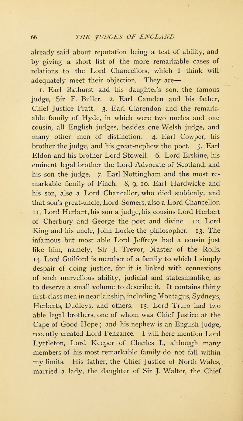 already said about reputation being a test of ability, and by giving a short list of the more remarkable cases of relations to the Lord Chancellors, which I think will adequately meet their objection. They are— I. Earl Bathurst and his daughter's son, the famous judge. Sir F. BuUer. 2. Earl Camden and his father, Chief Justice Pratt, 3. Earl Clarendon and the remark- able family of Hyde, in which were two uncles and one cousin, all English judges, besides one Welsh judge, and many other men of distinction. 4. Earl Cowper, his brother the judge, and his great-nephew the poet. 5. Earl Eldon and his brother Lord Stowell. 6. Lord Erskine, his eminent legal brother the Lord Advocate of Scotland, and his son the judge. 7. Earl Nottingham and the most re- markable family of Finch. 8, 9, 10. Earl Hardwicke and his son, also a Lord Chancellor, who died suddenly, and that son's great-uncle. Lord Somers, also a Lord Chancellor. 11. Lord Herbert, his son a judge, his cousins Lord Herbert of Cherbury and George the poet and divine. 12. Lord King and his uncle, John Locke the philosopher, 13. The infamous but most able Lord Jeffreys had a cousin just like him, namely, Sir J. Trevor, Master of the Rolls. 14. Lord Guilford is member of a family to which I simply despair of doing justice, for it is linked with connexions of such marvellous ability, judicial and statesmanlike, as to deserve a small volume to describe it. It contains thirty first-class men in near kinship, including Montagus, Sydneys, Herberts, Dudleys, and others. 15. Lord Truro had two able legal brothers, one of whom was Chief Justice at the Cape of Good Hope ; and his nephew is an English judge, recently created Lord Penzance. I will here mention Lord Lyttleton, Lord Keeper of Charles I., although many members of his most remarkable family do not fall within my limits. His father, the Chief Justice of North Wales,, married a lady, the daughter of Sir J. Walter, the Chief