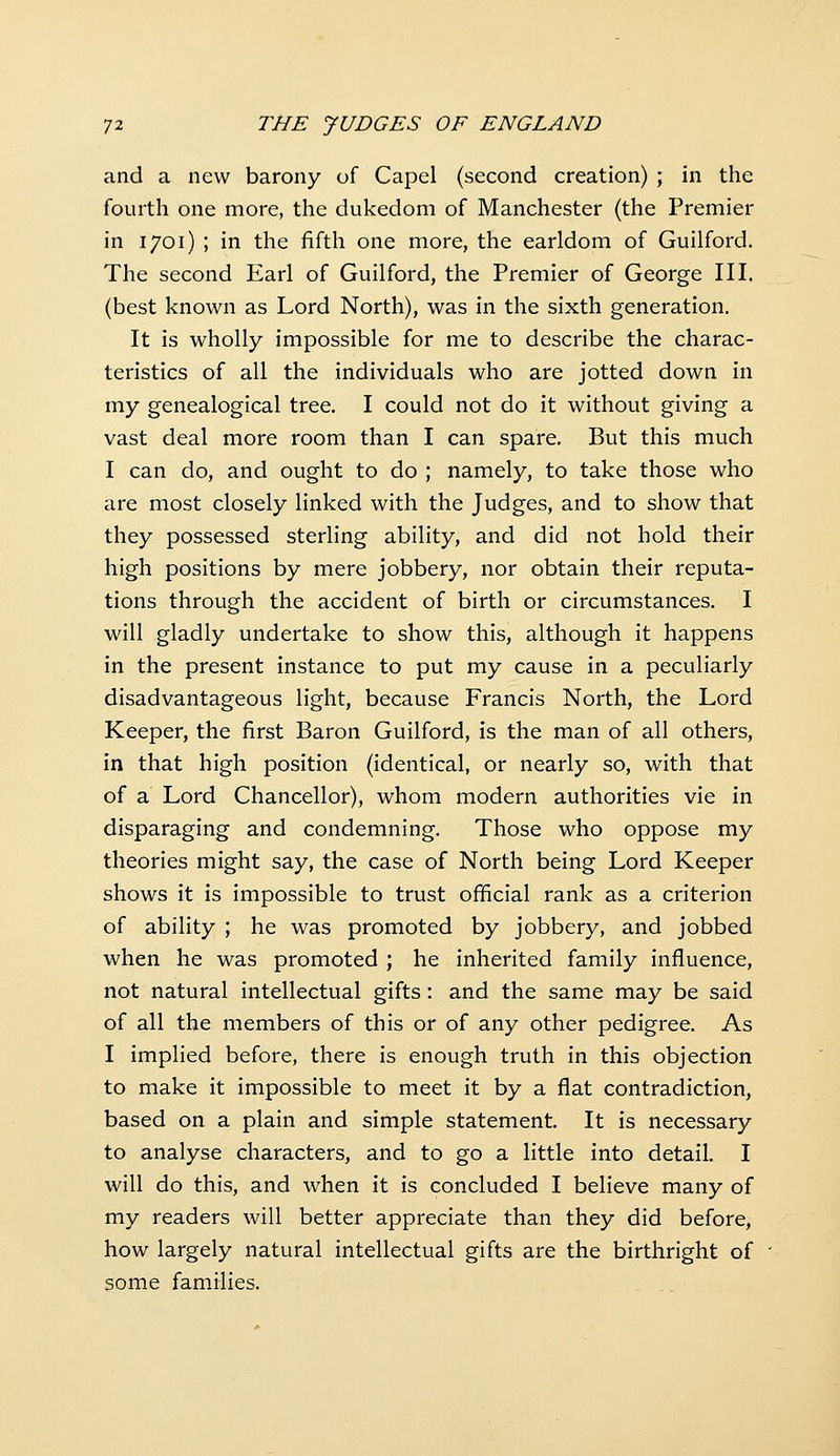 and a new barony of Capel (second creation) ; in the fourth one more, the dukedom of Manchester (the Premier in 1701) ; in the fifth one more, the earldom of Guilford. The second Earl of Guilford, the Premier of George III. (best known as Lord North), was in the sixth generation. It is wholly impossible for me to describe the charac- teristics of all the individuals who are jotted down in my genealogical tree. I could not do it without giving a vast deal more room than I can spare. But this much I can do, and ought to do ; namely, to take those who are most closely linked with the Judges, and to show that they possessed sterling ability, and did not hold their high positions by mere jobbery, nor obtain their reputa- tions through the accident of birth or circumstances. I will gladly undertake to show this, although it happens in the present instance to put my cause in a peculiarly disadvantageous light, because Francis North, the Lord Keeper, the first Baron Guilford, is the man of all others, in that high position (identical, or nearly so, with that of a Lord Chancellor), whom modern authorities vie in disparaging and condemning. Those who oppose my theories might say, the case of North being Lord Keeper shows it is impossible to trust official rank as a criterion of ability ; he was promoted by jobbery, and jobbed when he was promoted ; he inherited family influence, not natural intellectual gifts: and the same may be said of all the members of this or of any other pedigree. As I implied before, there is enough truth in this objection to make it impossible to meet it by a flat contradiction, based on a plain and simple statement. It is necessary to analyse characters, and to go a little into detail. I will do this, and when it is concluded I believe many of my readers will better appreciate than they did before, how largely natural intellectual gifts are the birthright of some families.