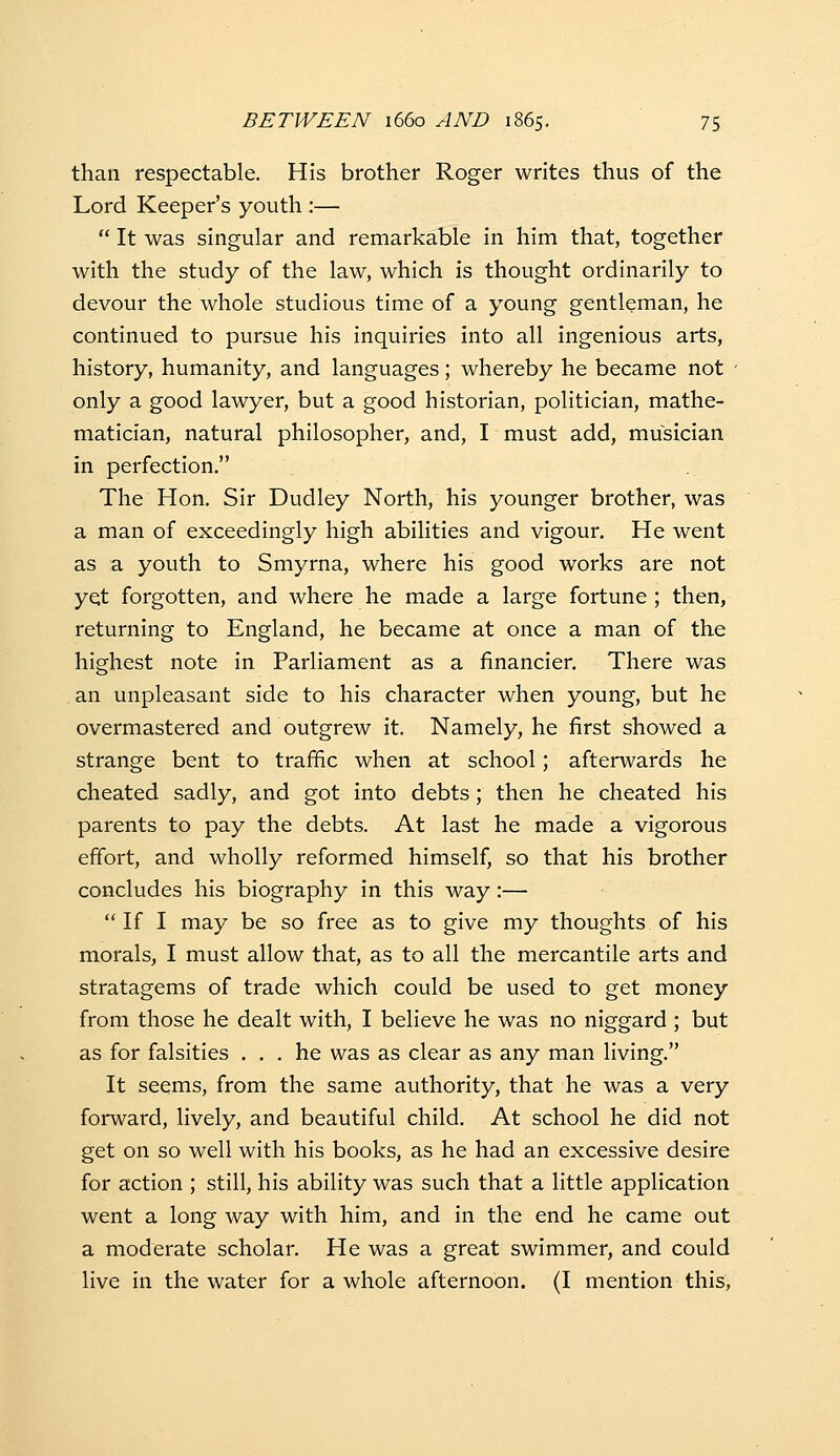 than respectable. His brother Roger writes thus of the Lord Keeper's youth :—  It was singular and remarkable in him that, together with the study of the law, which is thought ordinarily to devour the whole studious time of a young gentleman, he continued to pursue his inquiries into all ingenious arts, history, humanity, and languages; whereby he became not - only a good lawyer, but a good historian, politician, mathe- matician, natural philosopher, and, I must add, musician in perfection. The Hon. Sir Dudley North, his younger brother, was a man of exceedingly high abilities and vigour. He went as a youth to Smyrna, where his good works are not yet forgotten, and where he made a large fortune ; then, returning to England, he became at once a man of the highest note in Parliament as a financier. There was an unpleasant side to his character when young, but he overmastered and outgrew it. Namely, he first showed a strange bent to traffic when at school; afterwards he cheated sadly, and got into debts; then he cheated his parents to pay the debts. At last he made a vigorous efifort, and wholly reformed himself, so that his brother concludes his biography in this way:—  If I may be so free as to give my thoughts of his morals, I must allow that, as to all the mercantile arts and stratagems of trade which could be used to get money from those he dealt with, I believe he was no niggard; but as for falsities ... he was as clear as any man living. It seems, from the same authority, that he was a very forward, lively, and beautiful child. At school he did not get on so well with his books, as he had an excessive desire for action ; still, his ability was such that a little application went a long way with him, and in the end he came out a moderate scholar. He was a great swimmer, and could live in the water for a whole afternoon. (I mention this,