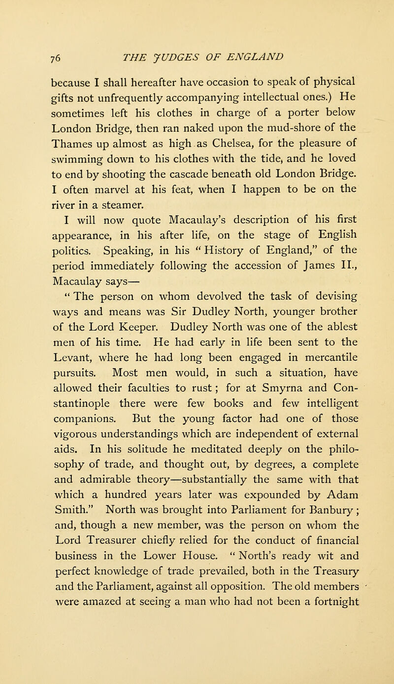 because I shall hereafter have occasion to speak of physical gifts not unfrequently accompanying intellectual ones.) He sometimes left his clothes in charge of a porter below London Bridge, then ran naked upon the mud-shore of the Thames up almost as high as Chelsea, for the pleasure of swimming down to his clothes with the tide, and he loved to end by shooting the cascade beneath old London Bridge. I often marvel at his feat, when I happen to be on the river in a steamer. I will now quote Macaulay's description of his first appearance, in his after life, on the stage of English politics. Speaking, in his  History of England, of the period immediately following the accession of James H., Macaulay says—  The person on whom devolved the task of devising ways and means was Sir Dudley North, younger brother of the Lord Keeper. Dudley North was one of the ablest men of his time. He had early in life been sent to the Levant, where he had long been engaged in mercantile pursuits. Most men would, in such a situation, have allowed their faculties to rust; for at Smyrna and Con- stantinople there were few books and few intelligent companions. But the young factor had one of those vigorous understandings which are independent of external aids. In his solitude he meditated deeply on the philo- sophy of trade, and thought out, by degrees, a complete and admirable theory—substantially the same with that which a hundred years later was expounded by Adam Smith. North was brought into Parliament for Banbury; and, though a new member, was the person on whom the Lord Treasurer chiefly relied for the conduct of financial business in the Lower House.  North's ready wit and perfect knowledge of trade prevailed, both in the Treasury and the Parliament, against all opposition. The old members were amazed at seeing a man who had not been a fortnight