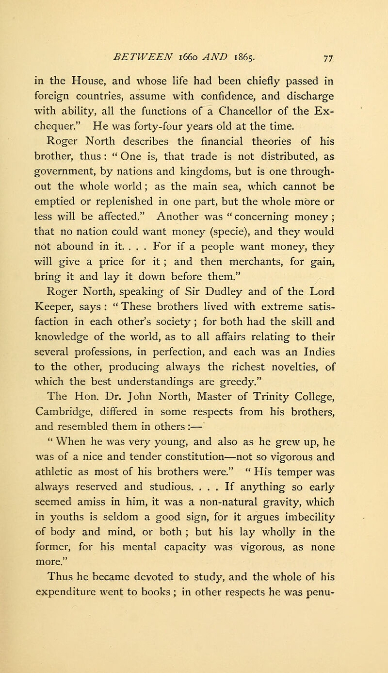 in the House, and whose life had been chiefly passed in foreign countries, assume with confidence, and discharge with abihty, all the functions of a Chancellor of the Ex- chequer. He was forty-four years old at the time. Roger North describes the financial theories of his brother, thus:  One is, that trade is not distributed, as government, by nations and kingdoms, but is one through- out the whole world; as the main sea, which cannot be emptied or replenished in one part, but the whole more or less will be affected. Another was  concerning money ; that no nation could want money (specie), and they would not abound in it. . . . For if a people want money, they will give a price for it; and then merchants, for gain, bring it and lay it down before them. Roger North, speaking of Sir Dudley and of the Lord Keeper, says :  These brothers lived with extreme satis- faction in each other's society ; for both had the skill and knowledge of the world, as to all affairs relating to their several professions, in perfection, and each was an Indies to the other, producing always the richest novelties, of which the best understandings are greedy. The Hon. Dr. John North, Master of Trinity College, Cambridge, differed in some respects from his brothers, and resembled them in others :—  When he was very young, and also as he grew up, he was of a nice and tender constitution—not so vigorous and athletic as most of his brothers were.  His temper was always reserved and studious. ... If anything so early seemed amiss in him, it was a non-natural gravity, which in youths is seldom a good sign, for it argues imbecility of body and mind, or both ; but his lay wholly in the former, for his mental capacity was vigorous, as none more. Thus he became devoted to study, and the whole of his expenditure went to books ; in other respects he was penu-