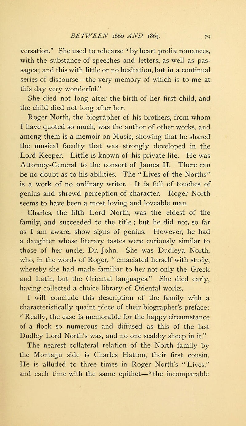 versation. She used to rehearse  by heart prolix romances, with the substance of speeches and letters, as well as pas- sages; and this with little or no hesitation, but in a continual series of discourse—the very memory of which is to me at this day very wonderful. She died not long after the birth of her first child, and the child died not long after her. Roger North, the biographer of his brothers, from whom i have quoted so much, was the author of other works, and among them is a memoir on Music, showing that he shared the musical faculty that was strongly developed in the Lord Keeper. Little is known of his private life. He was Attorney-General to the consort of James IL There can be no doubt as to his abilities. The Lives of the Norths is a work of no ordinary writer. It is full of touches of genius and shrewd perception of character. Roger North seems to have been a most loving and loveable man. Charles, the fifth Lord North, was the eldest of the family, and succeeded to the title ; but he did not, so far as I am aware, show signs of genius. However, he had a daughter whose literary tastes were curiously similar to those of her uncle. Dr. John. She was Dudleya North, who, in the words of Roger,  emaciated herself with study, whereby she had made familiar to her not only the Greek a;nd Latin, but the Oriental languages. She died early, having collected a choice library of Oriental works. I will conclude this description of the family with a characteristically quaint piece of their biographer's preface:  Really, the case is memorable for the happy circumstance of a flock so numerous and diffused as this of the last Dudley Lord North's was, and no one scabby sheep in it. The nearest collateral relation of the North family by the Montagu side is Charles Hatton, their first cousin. He is alluded to three times in Roger North's  Lives, and each time with the same epithet— the incomparable