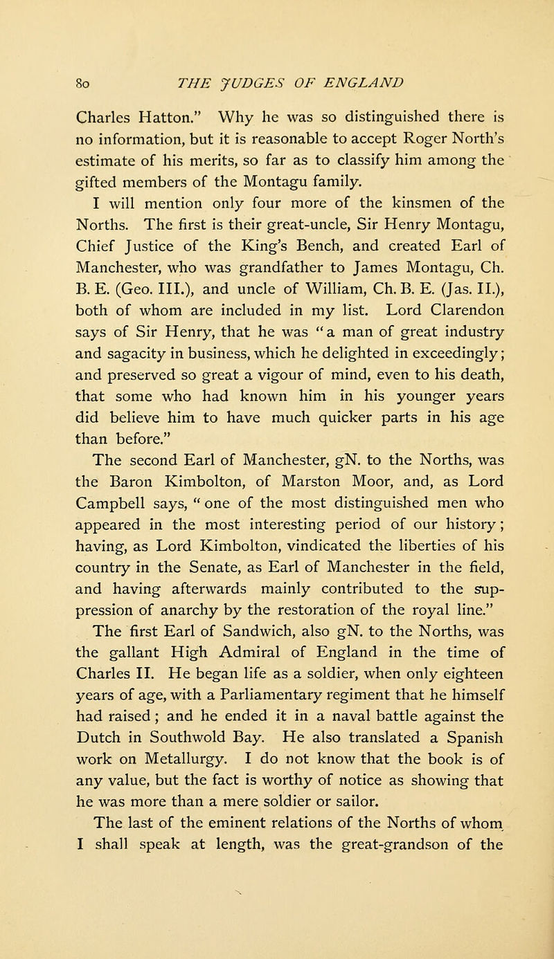 Charles Hatton. Why he was so distinguished there is no information, but it is reasonable to accept Roger North's estimate of his merits, so far as to classify him among the gifted members of the Montagu family. I will mention only four more of the kinsmen of the Norths. The first is their great-uncle, Sir Henry Montagu, Chief Justice of the King's Bench, and created Earl of Manchester, who was grandfather to James Montagu, Ch. B. E. (Geo. III.), and uncle of William, Ch. B. E. (Jas. II.), both of whom are included in my list. Lord Clarendon says of Sir Henry, that he was a man of great industry and sagacity in business, which he delighted in exceedingly; and preserved so great a vigour of mind, even to his death, that some who had known him in his younger years did believe him to have much quicker parts in his age than before. The second Earl of Manchester, gN. to the Norths, was the Baron Kimbolton, of Marston Moor, and, as Lord Campbell says,  one of the most distinguished men who appeared in the most interesting period of our history; having, as Lord Kimbolton, vindicated the liberties of his country in the Senate, as Earl of Manchester in the field, and having afterwards mainly contributed to the sup- pression of anarchy by the restoration of the royal line. The first Earl of Sandwich, also gN. to the Norths, was the gallant High Admiral of England in the time of Charles II. He began life as a soldier, when only eighteen years of age, with a Parliamentary regiment that he himself had raised; and he ended it in a naval battle against the Dutch in Southwold Bay. He also translated a Spanish work on Metallurgy. I do not know that the book is of any value, but the fact is worthy of notice as showing that he was more than a mere soldier or sailor. The last of the eminent relations of the Norths of whom, I shall speak at length, was the great-grandson of the