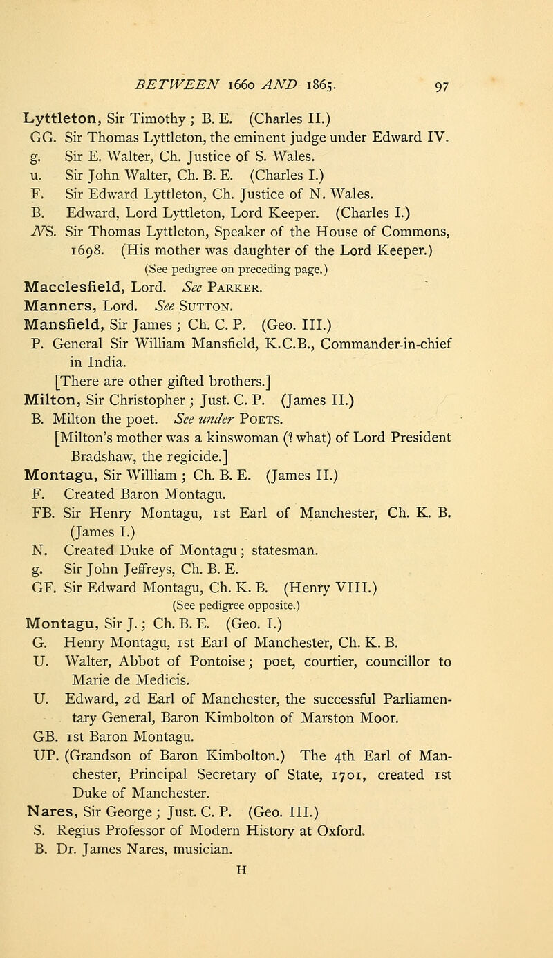 Lyttleton, Sir Timothy ; B. E. (Charles II.) GG. Sir Thomas Lyttleton, the eminent judge under Edward IV. g. Sir E. Walter, Ch. Justice of S. Wales. u. Sir John Walter, Ch. B. E. (Charles I.) F. Sir Edward Lyttleton, Ch. Justice of N. Wales. B. Edward, Lord Lyttleton, Lord Keeper. (Charles I.) iV^S. Sir Thomas Lyttleton, Speaker of the House of Commons, 1698. (His mother was daughter of the Lord Keeper.) (See pedigree on preceding page.) Macclesfield, Lord. See Parker. Manners, Lord. See Sutton. Mansfield, Sir James ; Ch. C. P. (Geo. III.) P. General Sir William Mansfield, K.C.B., Commander-in-chief in India. [There are other gifted brothers.] Milton, Sir Christopher ; Just. C. P. (James II.) B. Milton the poet. See under Poets. [Milton's mother was a kinswoman (? what) of Lord President Bradshaw, the regicide.] Montagu, Sir William ; Ch. B. E. (James II.) F. Created Baron Montagu. FB. Sir Henry Montagu, 1st Earl of Manchester, Ch. K. B. (James I.) N. Created Duke of Montagu; statesman, g. Sir John Jeffreys, Ch. B. E. GF. Sir Edward Montagu, Ch. K. B. (Henry VIII.) (See pedigree opposite.) Montagu, Sir J.; Ch. B. E. (Geo. I.) G. Henry Montagu, ist Earl of Manchester, Ch. K. B. U. Walter, Abbot of Pontoise; poet, courtier, councillor to Marie de Medicis. U. Edward, 2d Earl of Manchester, the successful Parliamen- tary General, Baron Kimbolton of Marston Moor. GB. I St Baron Montagu. UP. (Grandson of Baron Kimbolton.) The 4th Earl of Man- chester, Principal Secretary of State, 17 01, created ist Duke of Manchester. Nares, Sir George ; Just. C. P. (Geo. III.) S. Regius Professor of Modern History at Oxford. B. Dr. James Nares, musician. H