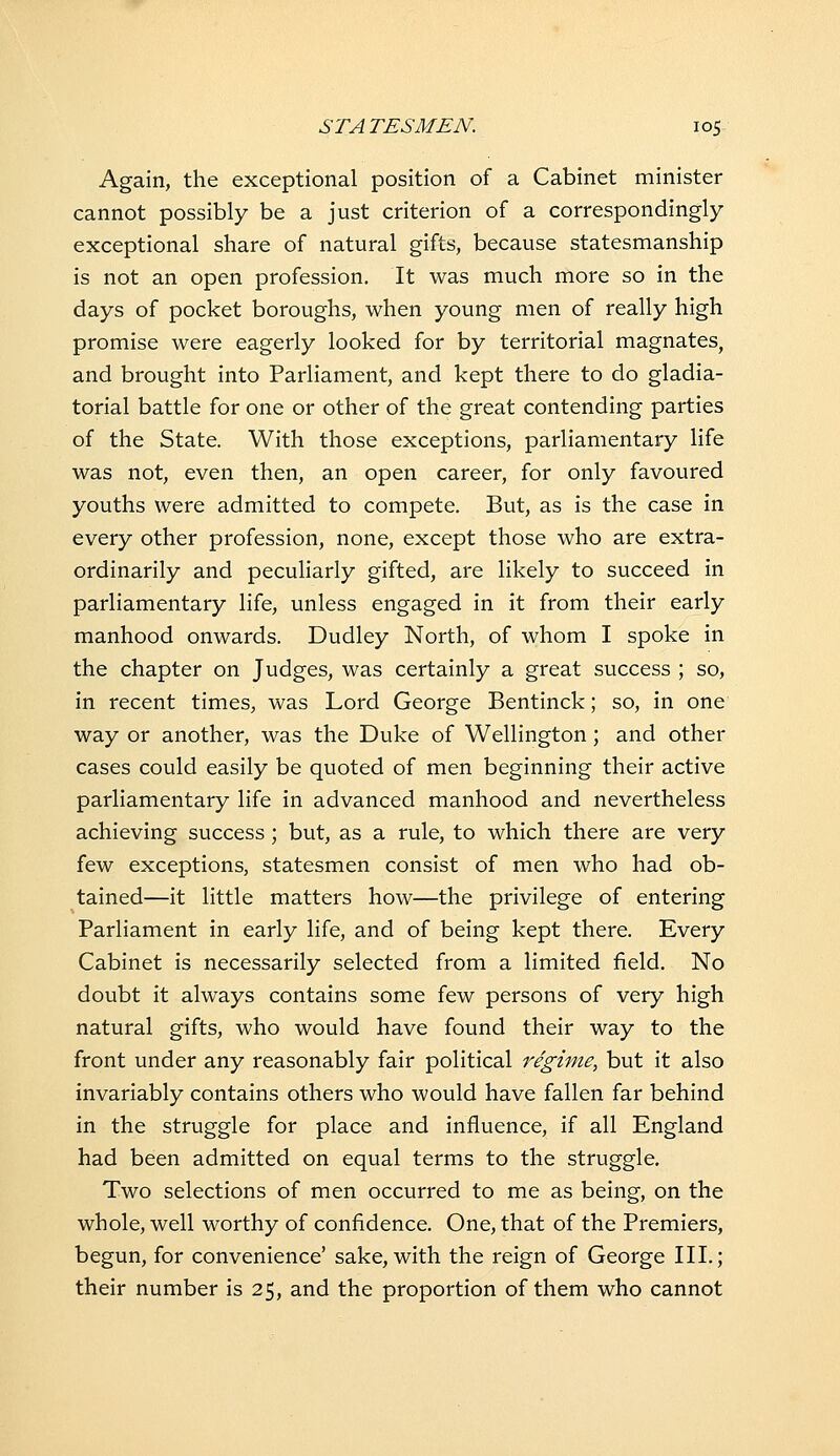 Again, the exceptional position of a Cabinet minister cannot possibly be a just criterion of a correspondingly exceptional share of natural gifts, because statesmanship is not an open profession. It was much more so in the days of pocket boroughs, when young men of really high promise were eagerly looked for by territorial magnates, and brought into Parliament, and kept there to do gladia- torial battle for one or other of the great contending parties of the State. With those exceptions, parliamentary life was not, even then, an open career, for only favoured youths were admitted to compete. But, as is the case in every other profession, none, except those who are extra- ordinarily and peculiarly gifted, are likely to succeed in parliamentary life, unless engaged in it from their early manhood onwards. Dudley North, of whom I spoke in the chapter on Judges, was certainly a great success ; so, in recent times, was Lord George Bentinck; so, in one way or another, was the Duke of Wellington; and other cases could easily be quoted of men beginning their active parliamentary life in advanced manhood and nevertheless achieving success; but, as a rule, to which there are very few exceptions, statesmen consist of men who had ob- tained—it little matters how—the privilege of entering Parliament in early life, and of being kept there. Every Cabinet is necessarily selected from a limited field. No doubt it always contains some few persons of very high natural gifts, who would have found their way to the front under any reasonably fair political i^egime, but it also invariably contains others who would have fallen far behind in the struggle for place and influence, if all England had been admitted on equal terms to the struggle. Two selections of men occurred to me as being, on the whole, well worthy of confidence. One, that of the Premiers, begun, for convenience' sake, with the reign of George III.; their number is 25, and the proportion of them who cannot