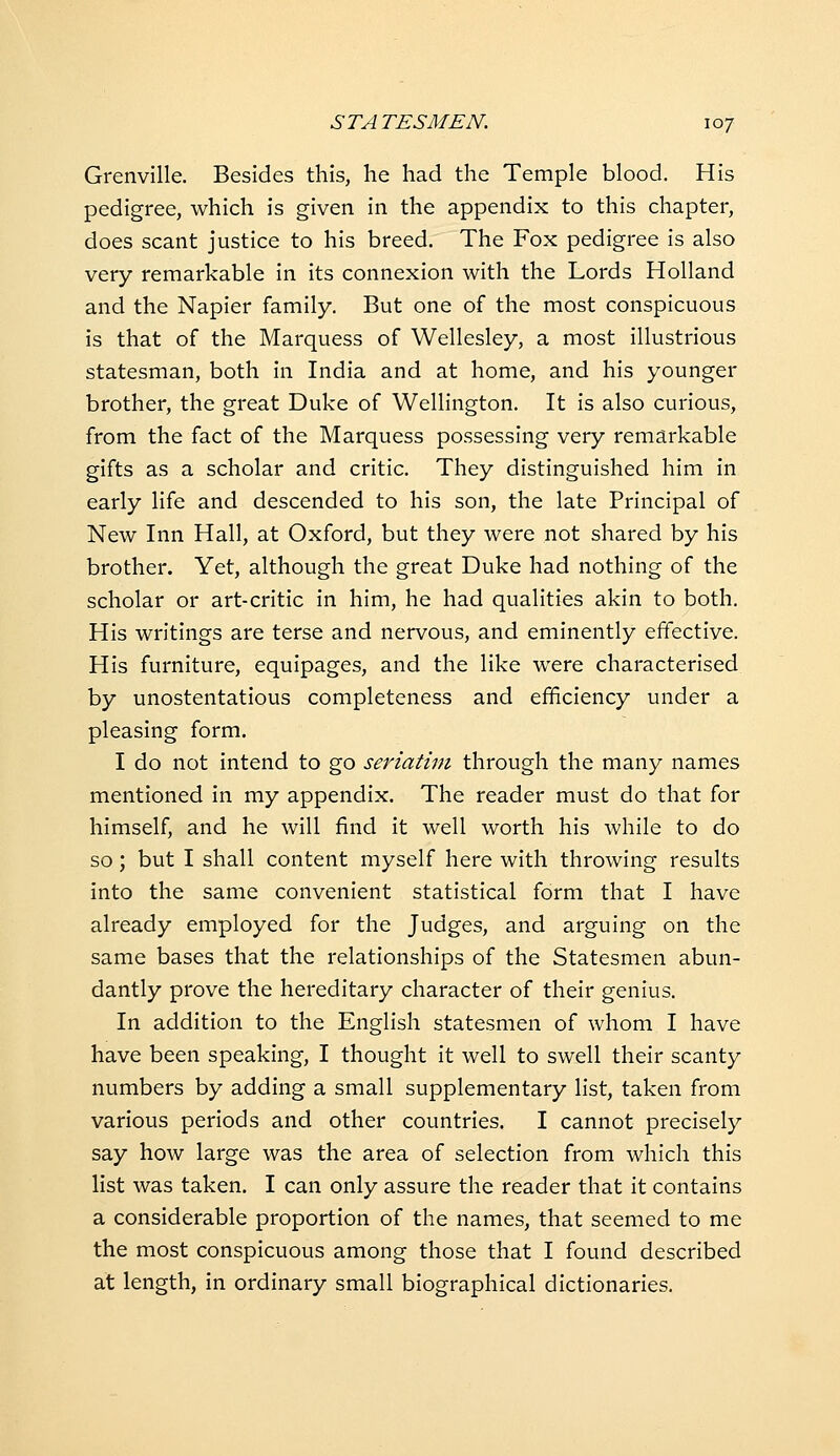 Grenville. Besides this, he had the Temple blood. His pedigree, which is given in the appendix to this chapter, does scant justice to his breed. The Fox pedigree is also very remarkable in its connexion with the Lords Holland and the Napier family. But one of the most conspicuous is that of the Marquess of Wellesley, a most illustrious statesman, both in India and at home, and his younger brother, the great Duke of Wellington. It is also curious, from the fact of the Marquess possessing very remarkable gifts as a scholar and critic. They distinguished him in early life and descended to his son, the late Principal of New Inn Hall, at Oxford, but they were not shared by his brother. Yet, although the great Duke had nothing of the scholar or art-critic in him, he had qualities akin to both. His writings are terse and nervous, and eminently effective. His furniture, equipages, and the like were characterised by unostentatious completeness and efficiency under a pleasing form. I do not intend to go seriatim through the many names mentioned in my appendix. The reader must do that for himself, and he will find it well worth his while to do so; but I shall content myself here with throwing results into the same convenient statistical form that I have already employed for the Judges, and arguing on the same bases that the relationships of the Statesmen abun- dantly prove the hereditary character of their genius. In addition to the English statesmen of whom I have have been speaking, I thought it well to swell their scanty numbers by adding a small supplementary list, taken from various periods and other countries. I cannot precisely say how large was the area of selection from which this list was taken. I can only assure the reader that it contains a considerable proportion of the names, that seemed to me the most conspicuous among those that I found described at length, in ordinary small biographical dictionaries.