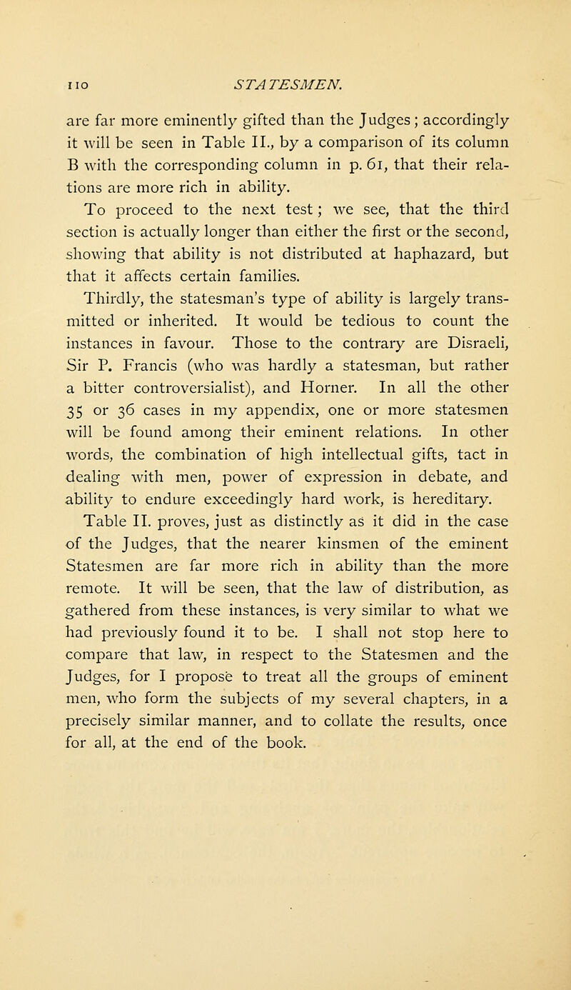 are far more eminently gifted than the Judges; accordingly it will be seen in Table II., by a comparison of its column B with the corresponding column in p. 6i, that their rela- tions are more rich in ability. To proceed to the next test; we see, that the third section is actually longer than either the first or the second, showing that ability is not distributed at haphazard, but that it affects certain families. Thirdly, the statesman's type of ability is largely trans- mitted or inherited. It would be tedious to count the instances in favour. Those to the contrary are Disraeli, Sir P. Francis (who was hardly a statesman, but rather a bitter controversialist), and Horner. In all the other 35 or 36 cases in my appendix, one or more statesmen will be found among their eminent relations. In other words, the combination of high intellectual gifts, tact in dealing with men, power of expression in debate, and ability to endure exceedingly hard work, is hereditary. Table II. proves, just as distinctly as it did in the case of the Judges, that the nearer kinsmen of the eminent Statesmen are far more rich in ability than the more remote. It will be seen, that the law of distribution, as gathered from these instances, is very similar to what we had previously found it to be. I shall not stop here to compare that law, in respect to the Statesmen and the Judges, for I propose to treat all the groups of eminent men, who form the subjects of my several chapters, in a precisely similar manner, and to collate the results, once for all, at the end of the book.