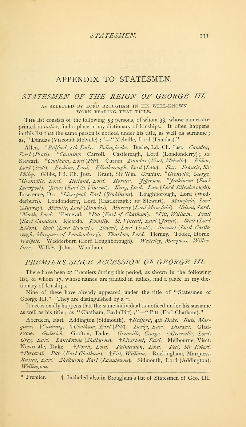 APPENDIX TO STATESMEN. STATESMEN OF THE REIGN OF GEORGE III. AS SELECTED BY LORD BROUGHAM IN HIS WELL-KNOWN ■WORK BEARING THAT TITLE. The list consists of the following 53 persons, of whom 33, whose names are printed in italics, find a place in my dictionary of kinships. It often happens in this list that the same person is noticed under his title, as well as surname ; as, Dundas (Viscount Melville) ;—Melville, Lord (Dundas). Allen. '^Bedford, /^th Duke. Bolinglroke. Bushe, Ld. Ch. Just. Camden, Earl {Pratt). ^Caiming. Carroll. Castlereagh, Lord (Londonderry); see Stewart. '^Chatham, Lord {Pitt). Curran. Dundas {Visct. Melville). Eldon, Lo7-d {Scott). Erskine, Lord. EUenborongh, Lord {Law). Fox. Francis, Sir Philip. Gibbs, Ld. Ch. Just. Grant, Sir Wm. Grattan. *Grenville, George. *Grenville, Lord. Holland, Lord. Horner. Jefferson. *yenkinson {Earl Liverpool). Jervis {Earl St. Vincent). L^'ing, Lord. Law {Lord Elleniorough): Lawrence, Dr. ^Liverpool, Earl {Jenkinson). Loughborough, Lord (Wed- derburn). Londonderry, Lord (Castlereagh: see Stewart). Mansfield, Lord {Miirray). Melville, Loi-d {Dtmdas). Murray {LordMansfield). Nelson, Lord. ''North, Lord. *Perceval. ''Pitt {Earl of Chatham). ''Pitt, William. Pratt {Earl Camden). Ricardo. Romilly. St. Vincent, Earl {Jervis). Scott {Lord Eldon). Scott {Lord Stowell). Stowell, Lord {Scott). Steiuart {Lord Castle- reagh, Marquess of Lojidoiiderry). Th2irlow, Lord. Tierney. Tooke, Home. Walpole. Wedderburn (Lord Loughborough). IVellesley, Marquess. Wilber- force. Wilkes, John. Windham. PREMIERS SINCE ACCESSION OF GEORGE III. There have been 25 Premiers during this period, as shown in the following list, of whom 17, whose names are printed in italics, find a place in my dic- tionary of kinships. Nine of these have already appeared under the title of  Statesmen of George III. They are distinguished by a i*. It occasionally happens that the same individual is noticed under his surname as well as his title; as  Chatham, Earl (Pitt) ; — Pitt (Earl Chatham). Aberdeen, Earl. Addington (Sidmouth). '^Bedford, a^th Duke. Bute, Mar- quess. '\Canning. ^Chatham, Earl {Pitt). Derby, Earl. Disraeli. Glad- stone. Goderich. Grafton, Duke. Grenville, George. '^^Grenville, Lord. Grey, Earl. Lansdowne {Shelburne). •\Live7pool, Earl. Melbourne, Visct. Newcastle, Duke. ^North, Lord. Paltnerston, Lord. Peel, Sir Robert. •^Perceval. Pitt {Earl Chatham). -[Pitt, Williatn. Rockingham, Marquess. Russell, Earl. Shelburne, Earl {Lansdowne), Sidmouth, Lord (Addington). Wellington. * Premier. t Included also in Brougham's list of Statesmen of Geo. III.