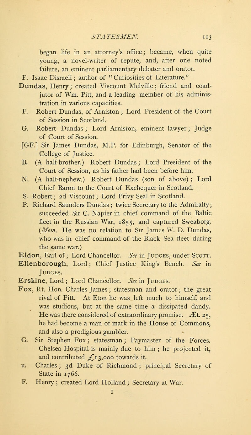 began life in an attorney's office; became, when quite young, a novel-writer of repute, and, after one noted failure, an eminent parliamentary debater and orator. F. Isaac Disraeli; author of  Curiosities of Literature. Dundas, Henry; created Viscount Melville; friend and coad- jutor of Wm. Pitt, and a leading member of his adminis- tration in various capacities. F. Robert Dundas, of Arniston; Lord President of the Court of Session in Scotland. G. Robert Dundas ; Lord Arniston, eminent lawyer; Judge of Court of Session. [GF.] Sir James Dundas, M.P. for Edinburgh, Senator of the College of Justice. B. (A half-brother.) Robert Dundas; Lord President of the Court of Session, as his father had been before him. N. {A half-nephew.) Robert Dundas {son of above) ; Lord Chief Baron to the Court of Exchequer in Scotland. S. Robert; 2d Viscount; Lord Privy Seal in Scotland. P. Richard Saunders Dundas ; twice Secretary to the Admiralty; succeeded Sir C. Napier in chief command of the Baltic fleet in the Russian Wa.r, 1855, and captured Sweaborg. {Mem. He was no relation to Sir James W. D. Dundas, who was in chief command of the Black Sea fleet during the same war.) Eldon, Earl of; Lord Chancellor. See in Judges, under Scott. Ellenborough, Lord; Chief Justice King's Bench. See in Judges. Erskine, Lord; Lord Chancellor. See in Judges. Fox, Rt. Hon. Charles James; statesman and orator; the great rival of Pitt. At Eton he was left much to himself, and was studious, but at the same time a dissipated dandy. He was there considered of extraordinary promise, .^t. 25, he had become a man of mark in the House of Commons, and also a prodigious gambler. G. Sir Stephen Fox; statesman; Paymaster of the Forces. Chelsea Hospital is mainly due to him ; he projected it, and contributed ;!^i3,000 towards it. u. Charles ; 3d Duke of Richmond ; principal Secretary of State in 1766. F. Henry; created Lord Holland; Secretary at War. I