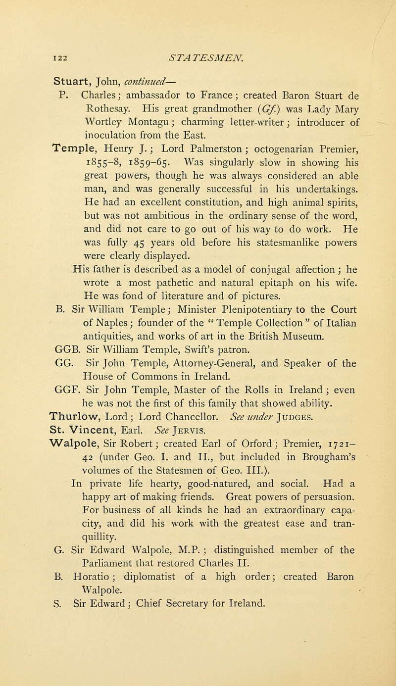 Stuart, John, contbined— P. Charles \ ambassador to France ; created Baron Stuart de Rothesay. His great grandmother {Gf.) was Lady Mary Wortley Montagu; charming letter-writer; introducer of inoculation from the East. Temple, Henry J.; Lord Palmerston; octogenarian Premier, 1855-8, 1859-65. Was singularly slow in showing his great powers, though he was always considered an able man, and was generally successful in his undertakings. He had an excellent constitution, and high animal spirits, but was not ambitious in the ordinary sense of the word, and did not care to go out of his way to do work. He was fully 45 years old before his statesmanhke powers were clearly displayed. His father is described as a model of conjugal affection; he wrote a most pathetic and natural epitaph on his wife. He was fond of literature and of pictures. B. Sir William Temple; Minister Plenipotentiary to the Court of Naples; founder of the  Temple Collection  of Italian antiquities, and works of art in the British Museum. GGB. Sir William Temple, Swift's patron. GG. Sir John Temple, Attorney-General, and Speaker of the House of Commons in Ireland. GGF. Sir John Temple, Master of the Rolls in Ireland ; even he was not the first of this family that showed ability. Thurlow, Lord ; Lord Chancellor. See under Judges. St. Vincent, Earl. See Jervis. Walpole, Sir Robert; created Earl of Orford; Premier, 1721- 42 (under Geo. I. and 11., but included in Brougham's volumes of the Statesmen of Geo. HI.). In private life hearty, good-natured, and social. Had a happy art of making friends. Great powers of persuasion. For business of all kinds he had an extraordinary capa- city, and did his work with the greatest ease and tran- quillity. G. Sir Edward Walpole, M.P. ; distinguished member of the Parliament that restored Charles II. B. Horatio; diplomatist of a high order; created Baron Walpole. S. Sir Edward ; Chief Secretary for Ireland.