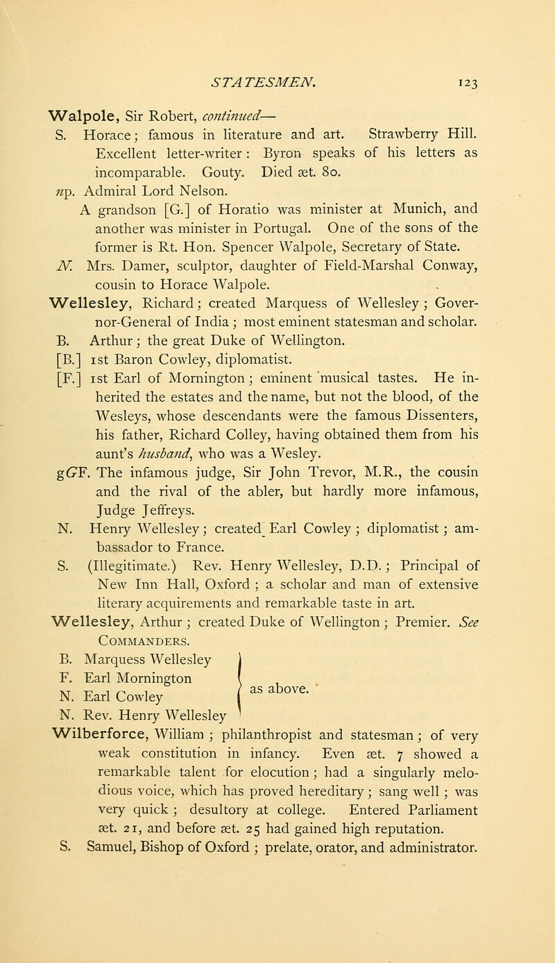 Walpole, Sir Robert, conthiued— S. Horace; famous in literature and art. Strawberry Hill. Excellent letter-writer: Byron speaks of his letters as incomparable. Gouty. Died set. 80. ;2p. Admiral Lord Nelson. A grandson [G.] of Horatio was minister at Munich, and another was minister in Portugal. One of the sons of the former is Rt. Hon. Spencer Walpole, Secretary of State. N. Mrs. Damer, sculptor, daughter of Field-Marshal Conway, cousin to Horace Walpole. Wellesley, Richard; created Marquess of Wellesley ; Gover- nor-General of India ; most eminent statesman and scholar. B. Arthur; the great Duke of Wellington. [B.] I St Baron Cowley, diplomatist. [F.] ist Earl of Mornington; eminent musical tastes. He in- herited the estates and the name, but not the blood, of the Wesleys, whose descendants were the famous Dissenters, his father, Richard CoUey, having obtained them from his aunt's husbafid^ who was a Wesley. gG^F. The infamous judge, Sir John Trevor, M.R., the cousin and the rival of the abler, but hardly more infamous, Judge Jeffreys. N. Henry Wellesley; created Earl Cowley ; diplomatist; am- bassador to France. S. (Illegitimate.) Rev. Henry Wellesley, D.D.; Principal of New Inn Hall, Oxford ; a scholar and man of extensive literary acquirements and remarkable taste in art. Wellesley, Arthur ; created Duke of Wellington ; Premier. See Commanders. B. Marquess Wellesley 1 F. Earl Mornington \ TVT T^ 1 ,-, 1 /as above. N. Earl Cowley i N. Rev. Henry Wellesley ' Wilberforce, William ; philanthropist and statesman; of very weak constitution in infancy. Even set. 7 showed a remarkable talent for elocution; had a singularly melo- dious voice, which has proved hereditary; sang well; was very quick ; desultory at college. Entered Parliament set. 21, and before set. 25 had gained high reputation. S. Samuel, Bishop of Oxford ; prelate, orator, and administrator.