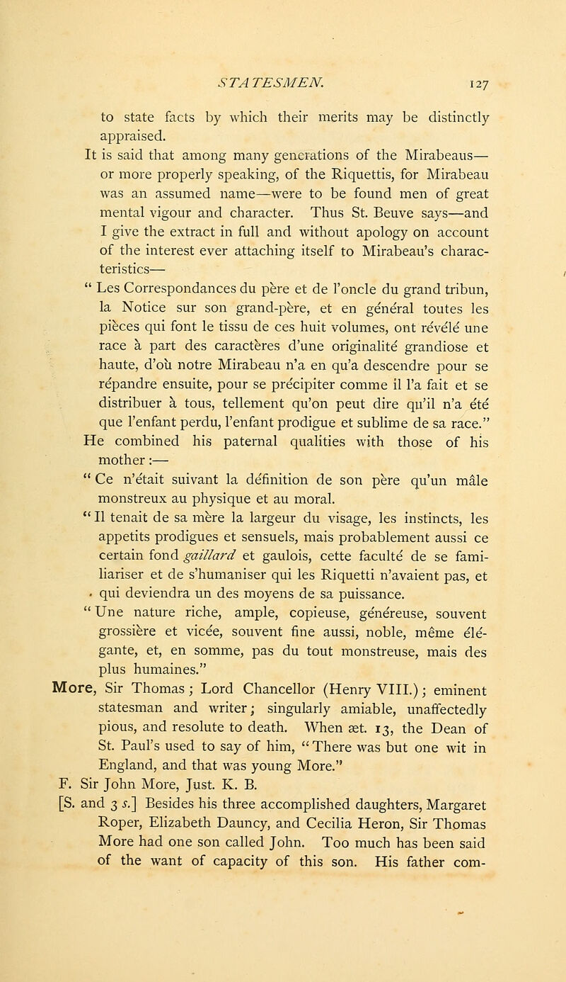 to state facts by which their merits may be distinctly appraised. It is said that among many generations of the Mirabeaus— or more properly speaking, of the Riquettis, for Mirabeau was an assumed name—were to be found men of great mental vigour and character. Thus St. Beuve says—and I give the extract in full and without apology on account of the interest ever attaching itself to Mirabeau's charac- teristics—  Les Correspondances du pere et de I'oncle du grand tribun, la Notice sur son grand-pere, et en ge'neral toutes les pieces qui font le tissu de ces huit volumes, ont revele une race a part des caracteres d'une originalite grandiose et haute, d'oii notre Mirabeau n'a en qu'a descendre pour se repandre ensuite, pour se precipiter comme il I'a fait et se distribuer a tous, tellement qu'on peut dire qu'il n'a ete que I'enfant perdu, I'enfant prodigue et sublime de sa race. He combined his paternal qualities with those of his mother:—  Ce n'etait suivant la definition de son pere qu'un male monstreux au physique et au moral.  II tenait de sa mere la largeur du visage, les instincts, les appetits prodigues et sensuels, mais probablement aussi ce certain fond gaillard et gaulois, cette faculte de se fami- liariser et de s'humaniser qui les Riquetti n'avaient pas, et . qui deviendra un des moyens de sa puissance.  Une nature riche, ample, copieuse, ge'ne'reuse, souvent grossiere et vice'e, souvent fine aussi, noble, meme ele'- gante, et, en somme, pas du tout monstreuse, mais des plus humaines. More, Sir Thomas; Lord Chancellor (Henry VIII.); eminent statesman and writer; singularly amiable, unaffectedly pious, and resolute to death. When set. 13, the Dean of St. Paul's used to say of him,  There was but one wit in England, and that was young More. F. Sir John More, Just. K. B. [S. and 3 ^,] Besides his three accomplished daughters, Margaret Roper, Elizabeth Dauncy, and Cecilia Heron, Sir Thomas More had one son called John. Too much has been said of the want of capacity of this son. His father com-