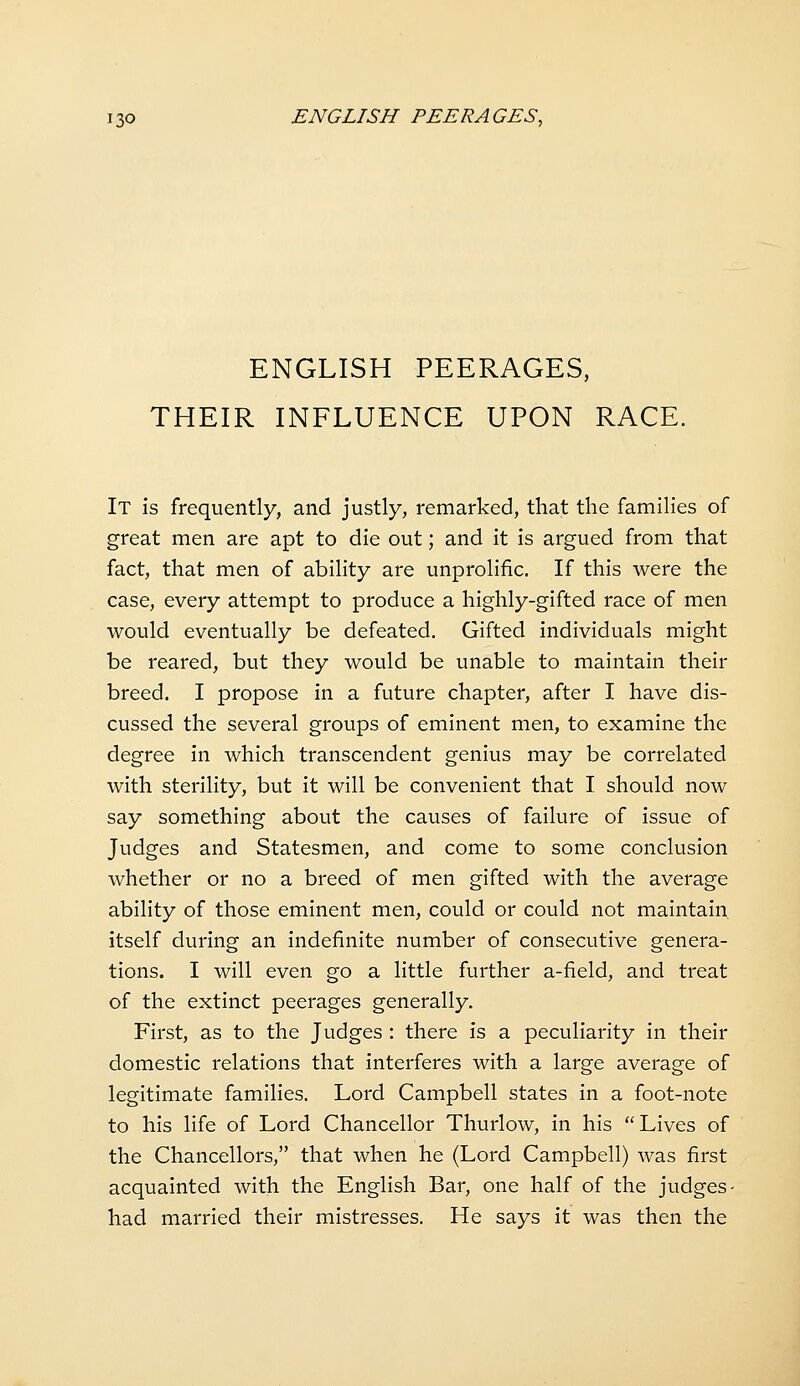 ENGLISH PEERAGES, THEIR INFLUENCE UPON RACE. It is frequently, and justly, remarked, that the families of great men are apt to die out; and it is argued from that fact, that men of ability are unprolific. If this were the case, every attempt to produce a highly-gifted race of men would eventually be defeated. Gifted individuals might be reared, but they would be unable to maintain their breed. I propose in a future chapter, after I have dis- cussed the several groups of eminent men, to examine the degree in which transcendent genius may be correlated with sterility, but it will be convenient that I should now say something about the causes of failure of issue of Judges and Statesmen, and come to some conclusion whether or no a breed of men gifted with the average ability of those eminent men, could or could not maintain itself during an indefinite number of consecutive genera- tions. I will even go a little further a-field, and treat of the extinct peerages generally. First, as to the Judges : there is a peculiarity in their domestic relations that interferes with a large average of legitimate families. Lord Campbell states in a foot-note to his life of Lord Chancellor Thurlow, in his Lives of the Chancellors, that when he (Lord Campbell) was first acquainted with the English Bar, one half of the judges- had married their mistresses. He says it was then the