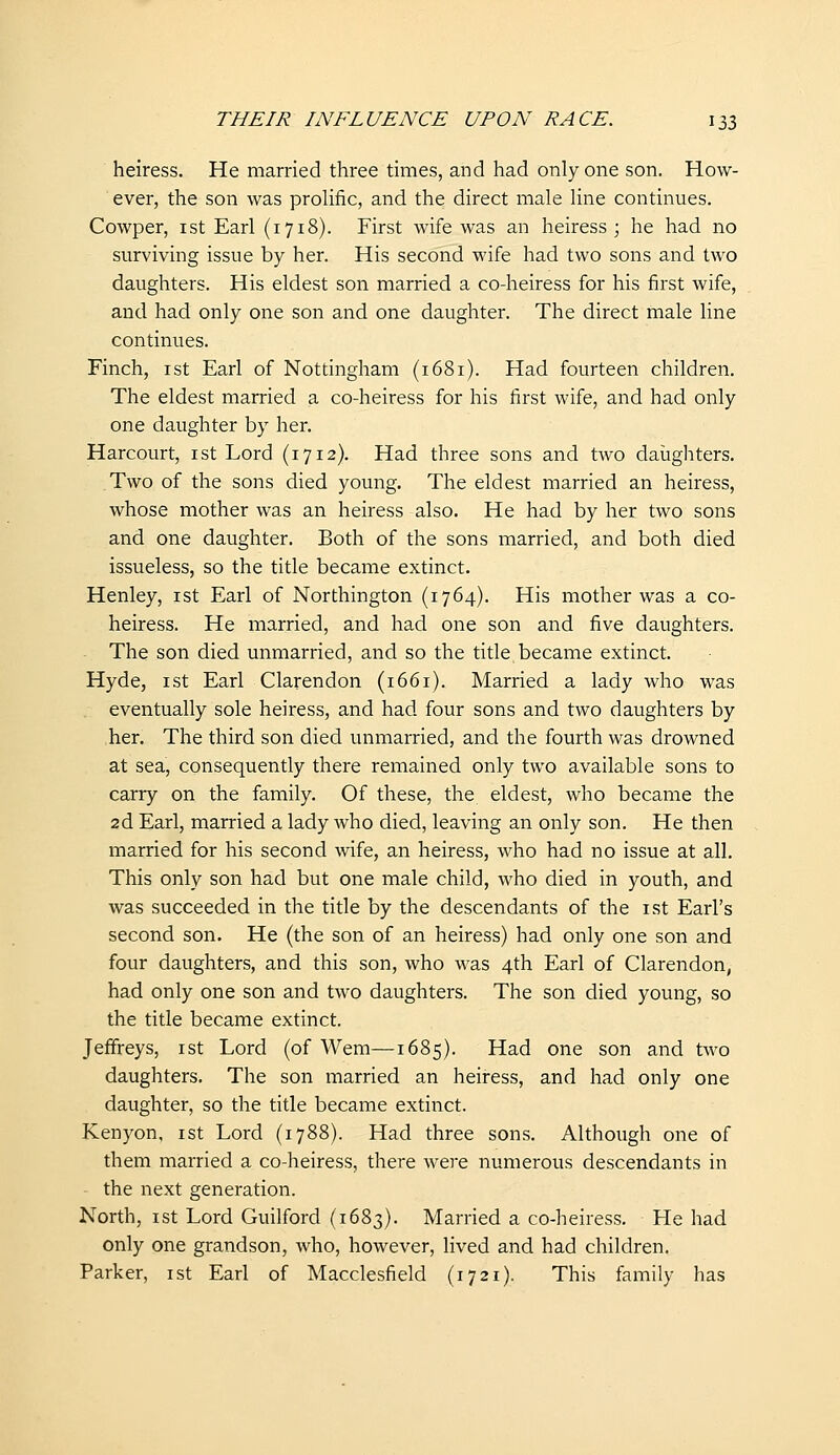 heiress. He married three times, and had only one son. How- ever, the son was prolific, and the direct male line continues. Cowper, ist Earl (1718). First wife was an heiress; he had no surviving issue by her. His second wife had two sons and two daughters. His eldest son married a co-heiress for his first wife, and had only one son and one daughter. The direct male line continues. Finch, ist Earl of Nottingham (1681). Had fourteen children. The eldest married a co-heiress for his first wife, and had only one daughter by her. Harcourt, ist Lord (1712). Had three sons and two daughters. Two of the sons died young. The eldest married an heiress, whose mother was an heiress also. He had by her two sons and one daughter. Both of the sons married, and both died issueless, so the title became extinct. Henley, ist Earl of Northington (1764). His mother was a co- heiress. He married, and had one son and five daughters. The son died unmarried, and so the title became extinct. Hyde, ist Earl Clarendon (1661). Married a lady who was eventually sole heiress, and had four sons and two daughters by her. The third son died unmarried, and the fourth was drowned at sea, consequently there remained only two available sons to carry on the family. Of these, the eldest, who became the 2d Earl, married a lady who died, leaving an only son. He then married for his second wife, an heiress, who had no issue at all. This only son had but one male child, who died in youth, and was succeeded in the title by the descendants of the ist Earl's second son. He (the son of an heiress) had only one son and four daughters, and this son, who was 4th Earl of Clarendon, had only one son and two daughters. The son died young, so the title became extinct. Jeffreys, ist Lord (of Wem—1685). Had one son and two daughters. The son married an heiress, and had only one daughter, so the title became extinct. Kenyon, ist Lord (1788). Had three sons. Although one of them married a co-heiress, there were numerous descendants in the next generation. North, ist Lord Guilford (1683). Married a co-heiress. He had only one grandson, who, however, lived and had children. Parker, ist Earl of Macclesfield (1721). This family has