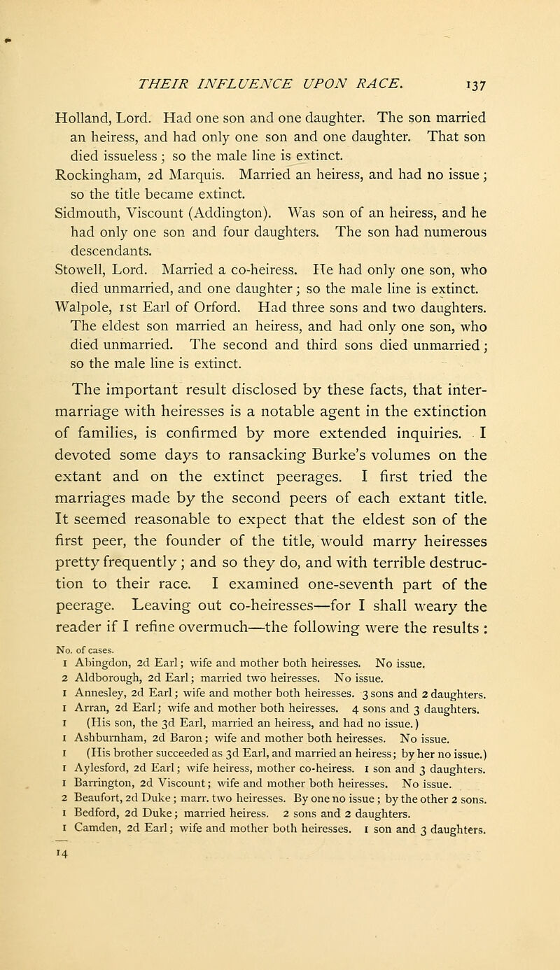 Holland, Lord. Had one son and one daughter. The son married an heiress, and had only one son and one daughter. That son died issueless; so the male line is extinct. Rockingham, 2d Marquis. Married an heiress, and had no issue; so the title became extinct. Sidmouth, Viscount (Addington). Was son of an heiress, and he had only one son and four daughters. The son had numerous descendants. Stowell, Lord. Married a co-heiress. He had only one son, who died unmarried, and one daughter; so the male line is extinct. Walpole, ist Earl of Orford. Had three sons and two daughters. The eldest son married an heiress, and had only one son, who died unmarried. The second and third sons died unmarried; so the male line is extinct. The important result disclosed by these facts, that inter- marriage with heiresses is a notable agent in the extinction of families, is confirmed by more extended inquiries. . I devoted some days to ransacking Burke's volumes on the extant and on the extinct peerages. I first tried the marriages made by the second peers of each extant title. It seemed reasonable to expect that the eldest son of the first peer, the founder of the title, would marry heiresses pretty frequently ; and so they do, and with terrible destruc- tion to their race. I examined one-seventh part of the peerage. Leaving out co-heiresses—for I shall weary the reader if I refine overmuch—the following were the results : No. of cases. 1 Abingdon, 2d Earl; wife and mother both heiresses. No issue. 2 Aldborough, 2d Earl; married two heiresses. No issue. I Annesley, 2d Earl; wife and mother both heiresses. 3 sons and 2 daughters. I Arran, 2d Earl; wife and mother both heiresses. 4 sons and 3 daughters. I (His son, the 3d Earl, married an heiress, and had no issue.) I Ashburnham, 2d Baron; wife and mother both heiresses. No issue. I (His brother succeeded as 3d Earl, and married an heiress; by her no issue.) I Aylesford, 2d Earl; wife heiress, mother co-heiress, i son and 3 daughters. 1 Barrington, 2d Viscount; wife and mother both heiresses. No issue. 2 Beaufort, 2d Duke; marr. two heiresses. By one no issue; by the other 2 sons. I Bedford, 2d Duke; married heiress. 2 sons and 2 daughters. I Camden, 2d Earl; wife and mother both heiresses, i son and 3 daughters.