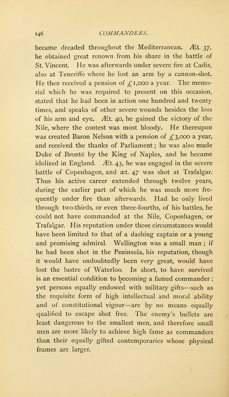 became dreaded throughout the Mediterranean. MX. 37, he obtained great renown from his share in the battle of St. Vincent. He was afterwards under severe fire at Cadiz, also at Teneriffe where he lost an arm by a cannon-shot. He then received a pension of ^^ 1,000 a year. The memo- rial which he was required to present on this occasion, stated that he had been in action one hundred and twenty times, and speaks of other severe wounds besides the loss of his arm and eye. MX. 40, he gained the victory of the Nile, where the contest was most bloody. He thereupon was created Baron Nelson with a pension of ;^ 3,000 a year, and received the thanks of Parliament; he was also made Duke of Bronte by the King of Naples, and he became idolized in England, ^t. 43, he was engaged in the severe battle of Copenhagen, and set. 47 was shot at Trafalgar. Thus his active career extended through twelve years, during the earlier part of which he was much more fre- quently under fire than afterwards. Had he only lived through two-thirds, or even three-fourths, of his battles, he could not have commanded at the Nile, Copenhagen, or Trafalgar. His reputation under those circumstances would have been limited to that of a dashing captain or a young and promising admiral. Wellington was a small man ; if he had been shot in the Peninsula, his reputation, though it would have undoubtedly been very great, would have lost the lustre of Waterloo. In short, to have survived is an essential condition to becoming a famed commander ; yet persons equally endowed with military gifts—such as the requisite form of high intellectual and moral ability and of constitutional vigour—are hy no means equally qualified to escape shot free. The enemy's bullets are least dangerous to the smallest men, and therefore small men are more likely to achieve high fame as commanders than their equally gifted contemporaries whose physical frames are larger.