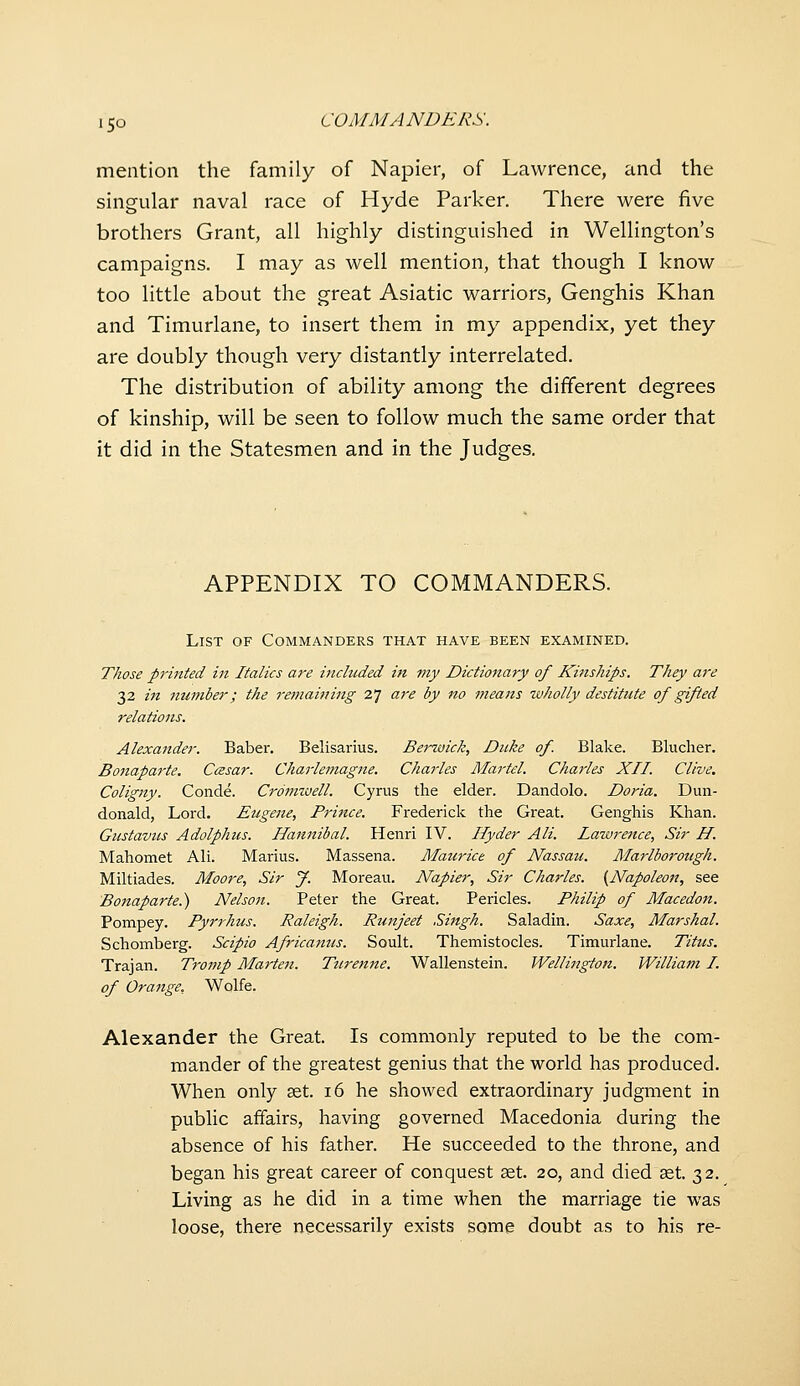 mention the family of Napier, of Lawrence, and the singular naval race of Hyde Parker. There were five brothers Grant, all highly distinguished in Wellington's campaigns. I may as well mention, that though I know too little about the great Asiatic warriors, Genghis Khan and Timurlane, to insert them in my appendix, yet they are doubly though very distantly interrelated. The distribution of ability among the different degrees of kinship, will be seen to follow much the same order that it did in the Statesmen and in the Judges. APPENDIX TO COMMANDERS. List of Commanders that have been examined. Those printed in Italics are included in my Dictionary of Kinships. They a7'e 32 in number; the remaining 27 are by no means zvholly destitute of gifted relations. Alexander. Baber. Belisarius. Berwick, Duke of. Blake. Blucher. Bo7iaparte. Ccesar. Charlemagne. Charles Martel. Charles XII. Clive. Coligny. Conde. Croimvell. Cyrus the elder. Dandolo. Doria. Dun- donald, Lord. Eugene, Prince. Frederick the Great. Genghis Khan. Gustaviis Adolphus. Hannibal. Henri IV. Ilyder AH. Lawrence, Sir H. Mahomet All. Marius. Massena. Maurice of Nassau. Alarlborough. Miltiades. Moore, Sir y. Moreau. Napier, Sir Charles. {Napoleon, see Bo7taparte.) Nelson. Peter the Great. Pericles. Philip of Macedon. Pompey. Pyrrhus. Raleigh. Runjeet Singh. Saladin. Saxe, Marshal. Schomberg. Scipio Africanus. Soult. Themistocles. Timurlane. Titus. Trajan. Tromp Marten. Ttirenne. Wallenstein. Wellington. William I. of Orange, Wolfe. Alexander the Great. Is commonly reputed to be the com- mander of the greatest genius that the world has produced. When only set. 16 he showed extraordinary judgment in public affairs, having governed Macedonia during the absence of his father. He succeeded to the throne, and began his great career of conquest set. 20, and died set. 32. Living as he did in a time when the marriage tie was loose, there necessarily exists some doubt as to his re-