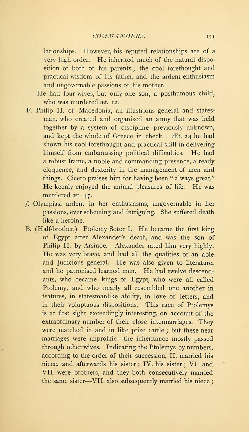 lationships. However, his reputed relationships are of a very high order. He inherited much of the natural dispo- sition of both of his parents ; the cool forethought and practical wisdom of his father, and the ardent enthusiasm and ungovernable passions of his mother. He had four wives, but only one son, a posthumous child, who was murdered aet, 12. F. Philip II. of Macedonia, an illustrious general and states- man, who created and organized an army that was held together by a system of discipline previously unknown, and kept the whole of Greece in check, ^t. 24 he had shown his cool forethought and practical skill in delivering himself from embarrassing poHtical difficulties. He had a robust frame, a noble and commanding presence, a ready eloquence, and dexterity in the management of men and things. Cicero praises him for having been  always great. He keenly enjoyed the animal pleasures of life. He was murdered set. 47. /. Olympias, ardent in her enthusiasms, ungovernable in her passions, ever scheming and intriguing. She suffered death like a heroine. B. (Half-brother.) Ptolemy Soter I. He became the first king of Egypt after Alexander's dea:th, and was the son of Philip II. by Arsinoe, Alexander rated him very highly. He was very brave, and had all the qualities of an able and judicious general. He was also given to literature, and he patronised learned men. He had twelve descend- ants, who became kings of Egypt, who were all called Ptolemy, and who nearly all resembled one another in features, in statesmanlike ability, in love of letters, and in their voluptuous dispositions. This race of Ptolemys is at first sight exceedingly interesting, on account of the extraordinary number of their close intermarriages. They were matched in and in like prize cattle ; but these near marriages were unprolific—the inheritance mostly passed through other wives. Indicating the Ptolemys by numbers, according to the order of their succession, II. married his niece, and afterwards his sister; IV. his sister; VI. and VII. were brothers, and they both consecutively married the same sister—VII. also subsequently married his niece;