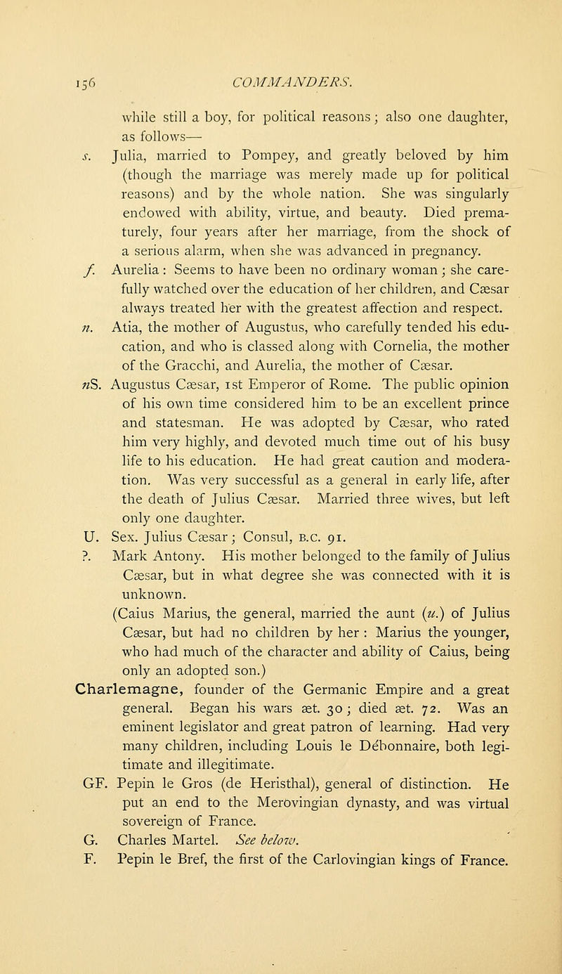while still a boy, for political reasons; also one daughter, as follows— s. Juha, married to Pompey, and greatly beloved by him (though the marriage was merely made up for political reasons) and by the whole nation. She was singularly endowed with ability, virtue, and beauty. Died prema- turely, four years after her marriage, from the shock of a serious alarm, when she Avas advanced in pregnancy. f. Aurelia : Seems to have been no ordinary woman ; she care- fully watched over the education of her children, and Caesar always treated her with the greatest affection and respect. ;/. Atia, the mother of Augustus, who carefully tended his edu- cation, and who is classed along with Cornelia, the mother of the Gracchi, and Aurelia, the mother of Caesar, «S. Augustus Csesar, ist Emperor of Rome. The public opinion of his own time considered him to be an excellent prince and statesman. He was adopted by Ceesar, who rated him very highly, and devoted much time out of his busy life to his education. He had great caution and modera- tion. Was very successful as a general in early life, after the death of Julius Caesar. Married three wives, but left only one daughter. U. Sex. Julius Caesar; Consul, B.C. 91. ?. Mark Antony. His mother belonged to the family of Julius Caesar, but in what degree she was connected with it is unknown. (Caius Marius, the general, married the aunt (?<;.) of Julius Caesar, but had no children by her : Marius the younger, who had much of the character and ability of Caius, being only an adopted son.) Charlemagne, founder of the Germanic Empire and a great general. Began his wars aet. 30; died aet. 72. Was an eminent legislator and great patron of learning. Had very many children, including Louis le Debonnaire, both legi- timate and illegitimate. GF. Pepin le Gros (de Heristhal), general of distinction. He put an end to the Merovingian dynasty, and was virtual sovereign of France. G. Charles Martel. See below. F. Pepin le Bref, the first of the Carlovingian kings of France.