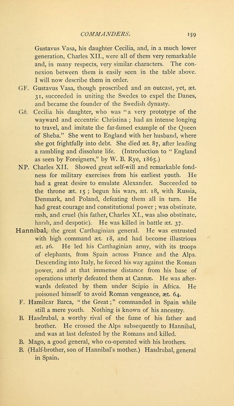 Gustavus Vasa, his daughter CeciHa, and, in a much lower generation, Charles XII., were all of them very remarkable and, in many respects, very similar characters. The con- nexion between them is easily seen in the table above. I will now describe them in order. GF. Gustavus Vasa, though proscribed and an outcast, yet, aet. 31, succeeded in uniting the Swedes to expel the Danes, and became the founder of the Swedish dynasty. Qib. Cecilia his daughter, who was  a very prototype of the wayward and eccentric Christina; had an intense longing to travel, and imitate the far-famed example of the Queen of Sheba. She went to England with her husband, where she got frightfully into debt. She died set. 87, after leading a rambling and dissolute life. (Introduction to  England as seen by Foreigners, by W. B. Rye, 1865.) NP. Charles XII. Showed great self-will and remarkable fond- ness for military exercises from his earliest youth. He had a great desire to emulate Alexander. Succeeded to the throne set. 15 j begun his wars, set. 18, with Russia, Denmark, and Poland, defeating them all in turn. He had great courage and constitutional power; was obstinate, rash, and cruel (his father, Charles XI., was also obstinate, harsh, and despotic). He was killed in battle set. 37. Hannibal, the great Carthaginian general. He was entrusted with high command st. 18, and had become illustrious set. 26. He led his Carthaginian army, with its troops of elephants, from Spain across France and the Alps. Descending into Italy, he forced his way against the Roman power, and at that immense distance from his base of operations utterly defeated them at Cannse. He was after- wards defeated by them under Scipio in Africa. He poisoned himself to avoid Roman vengeance, set. 64. F. Hamilcar Barca, the Great; commanded in Spain while still a mere youth. Nothing is known of his ancestry. B. Hasdrubal, a worthy rival of the fame of his father and brother. He crossed the Alps subsequently to Hannibal, and was at last defeated by the Romans and killed. B. Mago, a good general, who co-operated with his brothers. B, (Half-brother, son of Hannibal's mother.) Hasdrubal, general in Spain.
