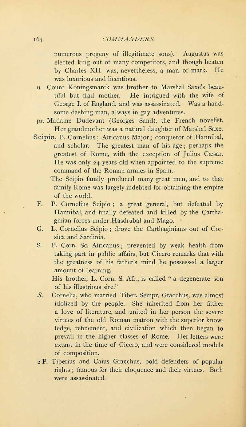 numerous progeny of illegitimate sons). Augustus was elected king out of many competitors, and though beaten by Charles XII. was, nevertheless, a man of mark. He was luxurious and licentious. u. Count Koningsmarck was brother to Marshal Saxe's beau- tiful but frail mother. He intrigued with the wife of George I. of England, and was assassinated. Was a hand- some dashing man, always in gay adventures. pi-. Madame Dudevant (Georges Sand), the French novelist. Her grandmother was a natural daughter of Marshal Saxe. Scipio, P. Cornelius; Africanus Major; conqueror of Hannibal, and scholar. The greatest man of his age; perhaps the greatest of Rome, with the exception of Julius Caesar. He was only 24 years old when appointed to the supreme command of the Roman armies in Spain. The Scipio family produced many great men, and to that family Rome was largely indebted for obtaining the empire of the world. F. P. Cornelius Scipio; a great general, but defeated by Hannibal, and finally defeated and killed by the Cartha- ginian forces under.Hasdrubal and Mago. G, L. Cornelius Scipio ; drove the Carthaginians out of Cor- sica and Sardinia. S. P. Corn. Sc. Africanus; prevented by weak health from taking part in public affairs, but Cicero remarks that with the greatness of his father's mind he possessed a larger amount of learning. His brother, L. Corn. S. Afr., is called  a degenerate son of his illustrious sire. .S. Cornelia, who married Tiber. Sempr. Gracchus, was almost idolized by the people. She inherited from her father a love of literature, and united in her person the severe virtues of the old Roman matron with the superior know- ledge, refinement, and civilization which then began to prevail in the higher classes of Rome. Her letters were extant in the time of Cicero, and were considered models of composition. 2 P. Tiberius and Caius Gracchus, bold defenders of popular rights ; famous for their eloquence and their virtues. Both were assassinated.