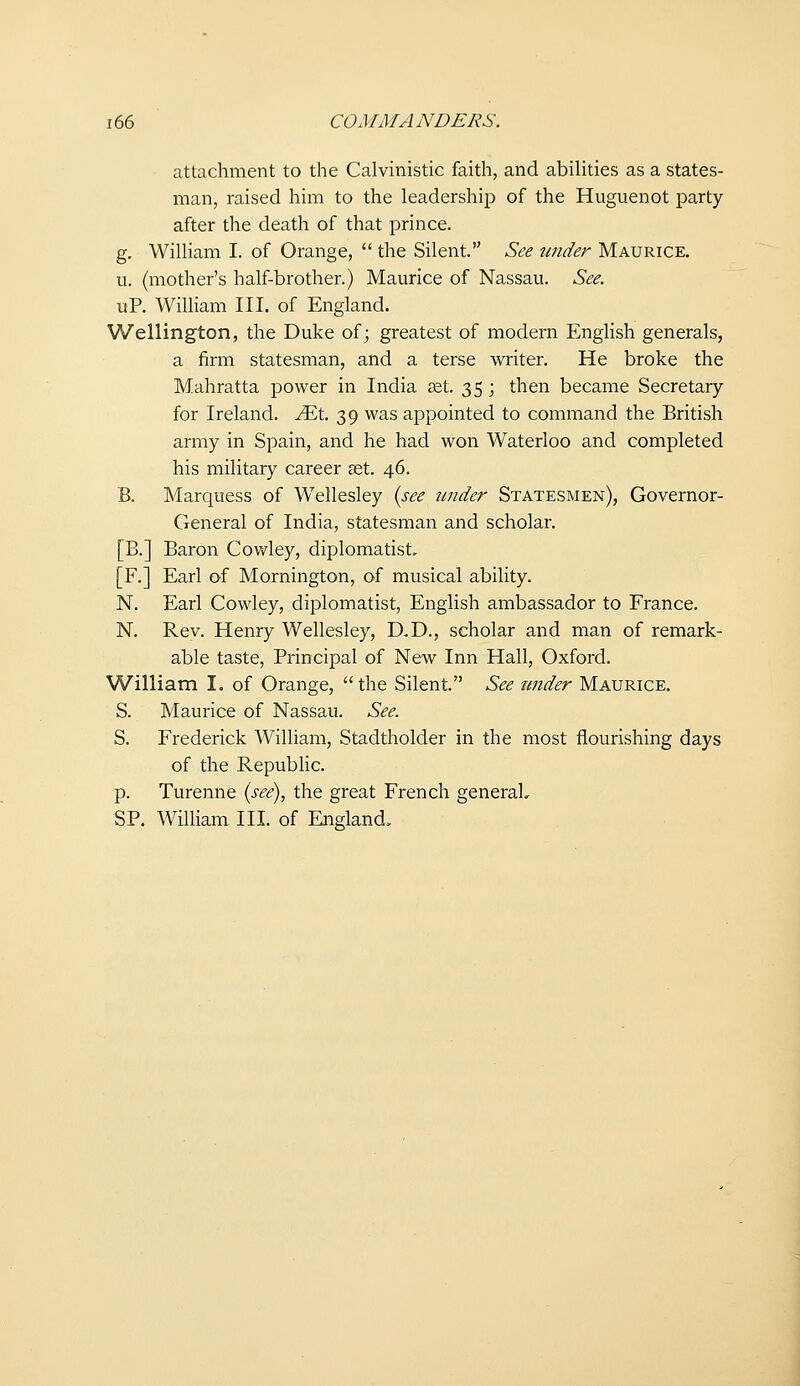 attachment to the Calvinistic faith, and abiUties as a states- man, raised him to the leadership of the Huguenot party after the death of that prince. g. WiUiam I. of Orange,  the Silent. See under Maurice, u. (mother's half-brother.) Maurice of Nassau. See. uP. William III. of England. Wellington, the Duke of; greatest of modern English generals, a firm statesman, and a terse writer. He broke the Mahratta power in India set. 35 ; then became Secretary for Ireland, ^t. 39 was appointed to command the British army in Spain, and he had won Waterloo and completed his military career aet. 46. B. Marquess of Wellesley {see tmder Statesmen), Governor- General of India, statesman and scholar. [B.] Baron Covv^ley, diplomatist, [F.] Earl of Mornington, of musical ability. N. Earl Cowley, diplomatist, English ambassador to France. N. Rev. Henry Wellesley, D,D., scholar and man of remark- able taste, Principal of New Inn Hall, Oxford. William I. of Orange, the Silent. See under Maurice. S. Maurice of Nassau. See. S. Frederick William, Stadtholder in the most flourishing days of the Republic. p. Turenne {see), the great French general, SP. William III. of England,