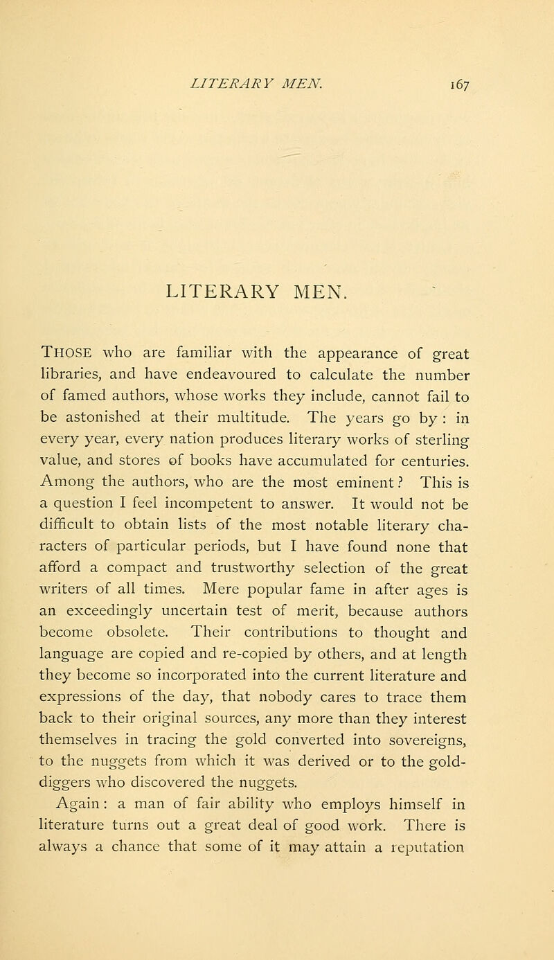 LITERARY MEN. Those who are familiar with the appearance of great libraries, and have endeavoured to calculate the number of famed authors, whose works they include, cannot fail to be astonished at their multitude. The years go by : in every year, every nation produces literary works of sterling value, and stores of books have accumulated for centuries. Among the authors, who are the most eminent} This is a question I feel incompetent to answer. It would not be difficult to obtain lists of the most notable literary cha- racters of particular periods, but I have found none that afford a compact and trustworthy selection of the great writers of all times. Mere popular fame in after ages is an exceedingly uncertain test of merit, because authors become obsolete. Their contributions to thought and language are copied and re-copied by others, and at length they become so incorporated into the current literature and expressions of the day, that nobody cares to trace them back to their original sources, any more than they interest themselves in tracing the gold converted into sovereigns, to the nuggets from which it was derived or to the gold- diggers who discovered the nuggets. Again: a man of fair ability who employs himself in literature turns out a great deal of good work. There is always a chance that some of it may attain a reputation