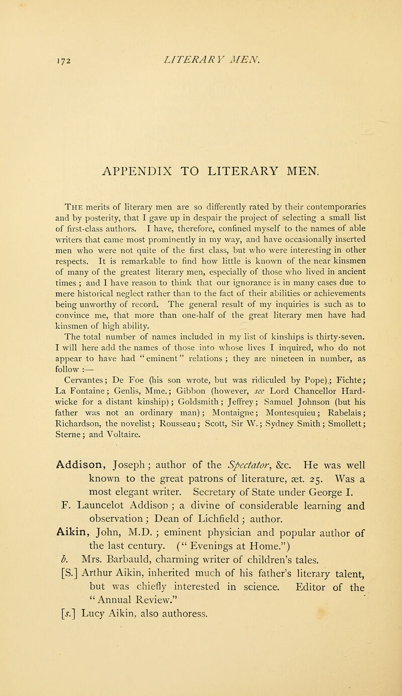 APPENDIX TO LITERARY MEN. The merits of literaiy men are so differently rated by their contemporaries and by posterity, that I gave up in despair the project of selecting a small list of first-class authoi's. I have, therefore, confined myself to the names of able writers that came most prominently in my way, and have occasionally inserted men who were not quite of the first class, but who were interesting in other respects. It is remarkable to find how little is known of the near kinsmen of many of the greatest literary men, especially of those who lived in ancient times ; and I have reason to think that our ignorance is in many cases due to mere historical neglect rather than to the fact of their abilities or achievements being unworthy of record. The general result of my inquiries is such as to convince me, that more than one-half of the great literary men have had kinsmen of high ability. The total number of names included in my list of kinships is thirty-seven. I will here add the names of those into whose lives I inquired, who do not appear to have had  eminent relations ; they are nineteen in number, as follow :— Cervantes; De Foe (liis son wrote, but was ridiculed by Pope).; Fichte; La Fontaine; Genlis, Mme.; Gibbon (however, see Lord Chancellor Hard- wicke for a distant kinship); Goldsmith; Jeffrey; Samuel Johnson (but his father was not an ordinary man); Montaigne; Montesquieu; Rabelais; Richardson, the novelist; Rousseau; Scott, Sir W.; Sydney Smith; Smollett; Sterne; and Voltaire. Addison, Joseph; author of the Spectator, &c. He was well known to the great patrons of literature, ^t. 25. Was a most elegant writer. Secretary of State under George I. F. Launcelot Addison ; a divine of considerable learning and observation ; Dean of Lichfield ; author. Aikin, John, M.D. ; eminent physician and popular author of the last century. ( Evenings at Home.) b. Mrs. Barbauld, charming writer of children's tales. [S.] Arthur Aikin, inherited much of his father's literary talent, but was chiefly interested in science. Editor of the  Annual Review. \s?\ Lucy Aikin, also authoress.