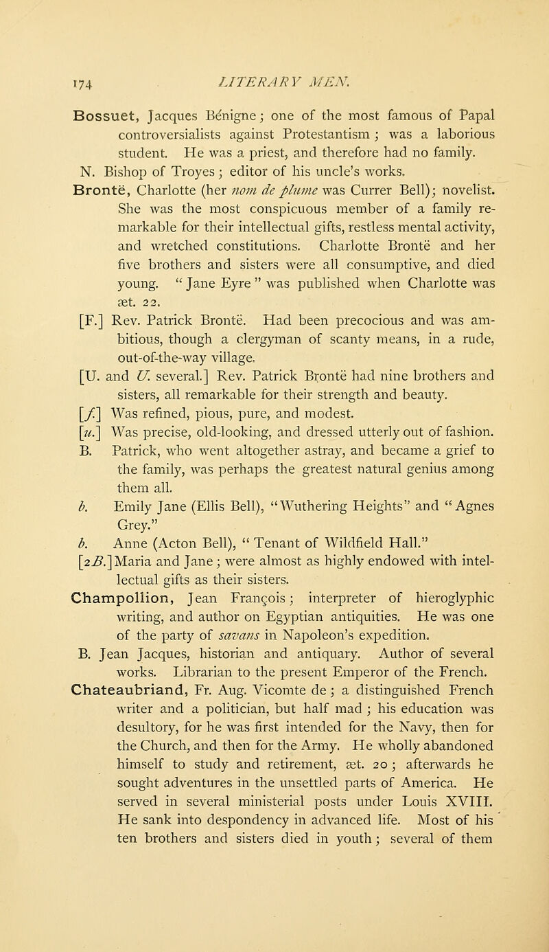 Bossuet, Jacques B^nigne; one of the most famous of Papal controversialists against Protestantism ; was a laborious student. He was a priest, and therefore had no family. N. Bishop of Troyes \ editor of his uncle's works. Bronte, Charlotte (her nom deplume was Currer Bell); novehst. She was the most conspicuous member of a family re- markable for their intellectual gifts, restless mental activity, and wretched constitutions. Charlotte Bronte and her five brothers and sisters were all consumptive, and died young.  Jane Eyre  was published when Charlotte was set. 2 2. [F.] Rev. Patrick Bronte. Had been precocious and was am- bitious, though a clergyman of scanty means, in a rude, out-of-the-way village. [U. and U. several.] Rev. Patrick Bronte had nine brothers and sisters, all remarkable for their strength and beauty. [/] Was refined, pious, pure, and modest. [zif.] Was precise, old-looking, and dressed utterly out of fashion. B. Patrick, who went altogether astray, and became a grief to the family, was perhaps the greatest natural genius among them all. b. Emily Jane (Ellis Bell), Wuthering Heights and Agnes Grey. b. Anne (Acton Bell),  Tenant of Wildfield Hall. [2^.] Maria and Jane ; were almost as highly endowed with intel- lectual gifts as their sisters. Champollion, Jean Frangois; interpreter of hieroglyphic writing, and author on Egyptian antiquities. He was one of the party of savans in Napoleon's expedition. B. Jean Jacques, historian and antiquary. Author of several works. Librarian to the present Emperor of the French. Chateaubriand, Fr. Aug. Vicomte de; a distinguished French writer and a politician, but half mad ; his education was desultory, for he was first intended for the Navy, then for the Church, and then for the Army. He wholly abandoned himself to study and retirement, ast. 20 ; afterw^ards he sought adventures in the unsettled parts of America. He served in several ministerial posts under Louis XVIII. He sank into despondency in advanced life. Most of his ten brothers and sisters died in youth; several of them