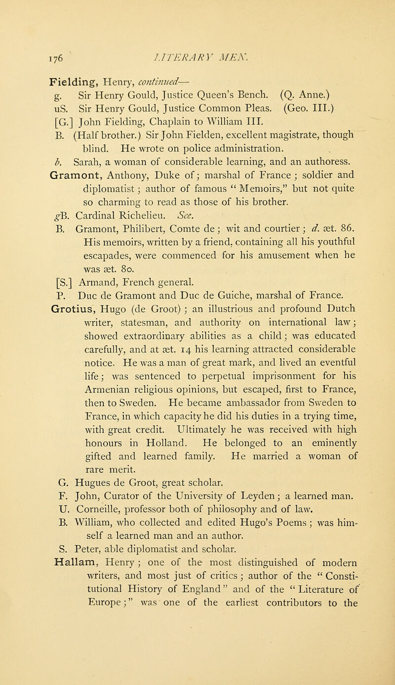 Fielding, Henry, continued— g. Sir Henry Gould, Justice Queen's Bench. (Q. Anne.) uS. Sir Henry Gould, Justice Common Pleas. (Geo. III.) [G.] John Fielding, Chaplain to William HI. B. {Half brother.) Sir John Fielden, excellent magistrate, though blind. He wrote on police administration. b. Sarah, a woman of considerable learning, and an authoress. Gramont, Anthony, Duke of; marshal of France; soldier and diplomatist; author of famous  Memoirs, but not quite so charming to read as those of his brother. ^B. Cardinal Richelieu. See. B. Gramont, Philibert, Comte de ; wit and courtier ; d. set. 86. His memoirs, written by a friend, containing all his youthful escapades, were commenced for his amusement when he was aet. 80. [S.] Armand, French general. P. Due de Gramont and Due de Guiche, marshal of France. Grotius, Hugo (de Groot) ; an illustrious and profound Dutch writer, statesman, and authority on international law; showed extraordinary abilities as a child; was educated carefully, and at set. 14 his learning attracted considerable notice. He was a man of great mark, and lived an eventful life; was sentenced to perpetual imprisonment for his Armenian religious opinions, but escaped, first to France, then to Sweden. He became ambassador from Svveden to France, in which capacity he did his duties in a trying time, with great credit. Ultimately he was received with high honours in Holland. He belonged to an eminently gifted and learned family. He married a woman of rare merit. G. Hugues de Groot, great scholar. F. John, Curator of the University of Leyden; a learned man. U. Corneille, professor both of philosophy and of law. B. William, who collected and edited Hugo's Poems; was him- self a learned man and an author. S. Peter, able diplomatist and scholar. Hallam, Henry; one of the most distinguished of modern writers, and most just of critics ; author of the  Consti- tutional History of England and of the  Literature of Europe; was one of the earliest contributors to the