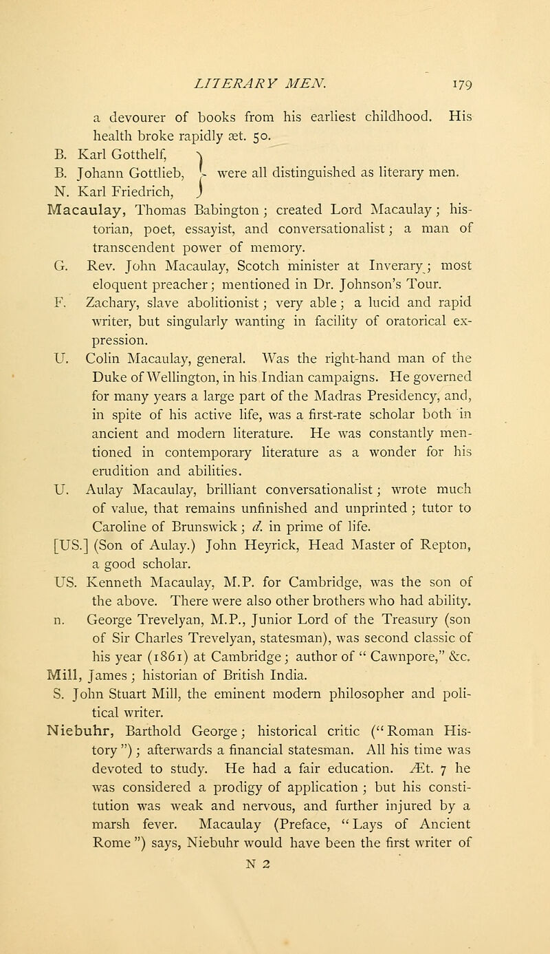 a devourer of books from his earliest childhood. His health broke rapidly set. 50. B. Karl Gotthelf, ^ B. Johann Gottlieb, |- were all distinguished as literary men. N. Karl Friedrich, j Macaulay, Thomas Babington; created Lord Macaulay; his- torian, poet, essayist, and conversationalist; a man of transcendent power of memory. G. Rev. John Macaulay, Scotch minister at Inveraryj most eloquent preacher; mentioned in Dr. Johnson's Tour. F. Zachary, slave abolitionist; very able; a lucid and rapid writer, but singularly wanting in facility of oratorical ex- pression. U, Colin Macaulay, general. Was the right-hand man of the Duke of Wellington, in his Indian campaigns. He governed for many years a large part of the Madras Presidency, and, in spite of his active life, was a first-rate scholar both in ancient and modern literature. He was constantly men- tioned in contemporary literature as a wonder for his emdition and abilities. U. Aulay Macaulay, brilliant conversationalist; wrote much of value, that remains unfinished and unprinted ; tutor to Caroline of Brunswick; d. in prime of life. [US.] (Son of Aulay.) John Heyrick, Head Master of Repton, a good scholar. US. Kenneth Macaulay, M.P. for Cambridge, was the son of the above. There were also other brothers who had ability. n. George Trevelyan, M.P., Junior Lord of the Treasury (son of Sir Charles Trevelyan, statesman), was second classic of his year (1861) at Cambridge; author of  Cawnpore, &c. Mill, James ; historian of British India. S. John Stuart Mill, the eminent modern philosopher and poli- tical writer. Niebuhr, Barthold George; historical critic (Roman His- tory ); aftenvards a financial statesman. All his time was devoted to study. He had a fair education. JEt. 7 he was considered a prodigy of application ; but his consti- tution was weak and nervous, and further injured by a marsh fever. Macaulay (Preface,  Lays of Ancient Rome ) says, Niebuhr would have been the first writer of N 2