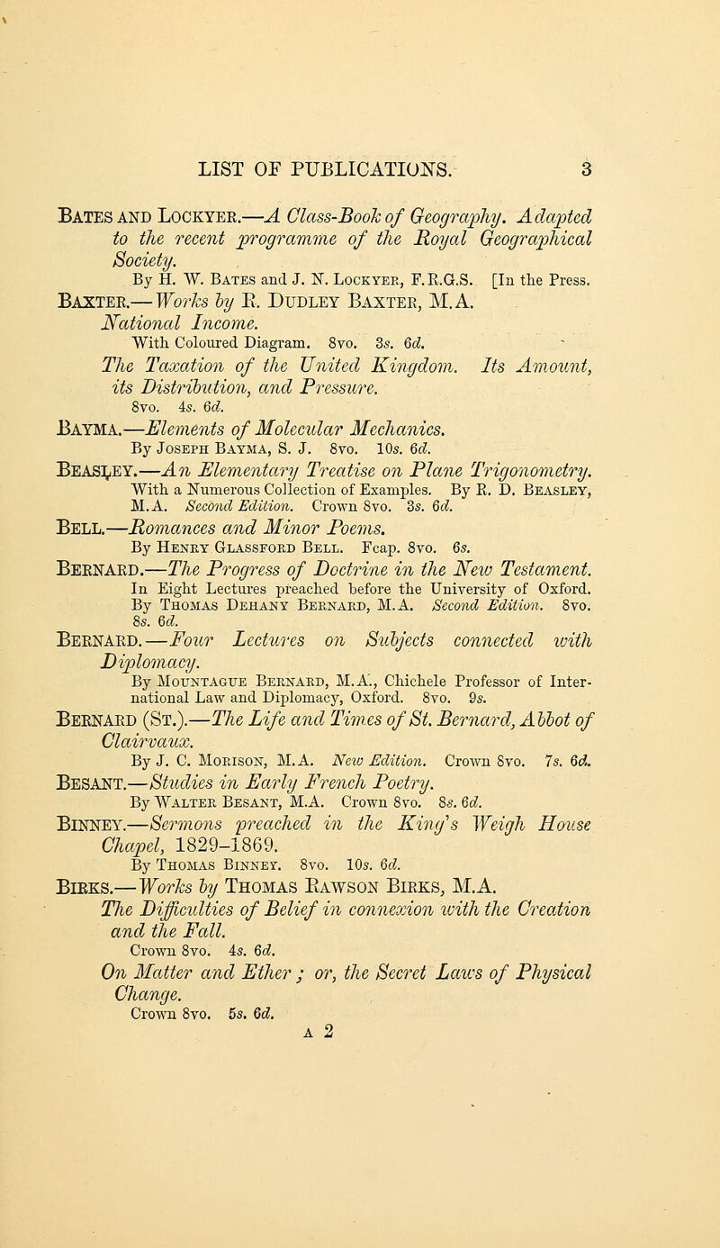 Bates AND Lockyek.—A Class-Bookof Geography. Adapted to the recent programme of the Royal Geographical Society. By H. W. Bates and J. ¥. Lockyee, F.E.G.S. [In the Press. Baxter—Works hy E. Dudley Baxter, M.A. National Income. With Coloured Diagram. 8vo. 3s. Qd. The Taxation of the United Kingdoyn. Its Amount, its Distrihntion, and Pressicre. 8vo. 4s. 6d. Bayma.—Elements of Molecular Mechanics. By Joseph Bayma, S. J. 8vo. 10s. M. Beas^/EY.—An Elementary Treatise on Plane Trigonometry. With a Numerous Collection of Examples. By R. D. Beasley, M.A. Second Edition. Crown 8vo. 3s. Qd. Bell.—Romances and Minor Poems. By Henry Glassfoed Bell. Fcap. 8vo. Qs. Beenaed.—The Progress of Doctrine in the New Testament. In Eight Lectures preached before the University of Oxford. By Thomas Dehany Beenaed, M.A, Second Edition. 8vo. 8s. M. Beenaed.—FoiLr Lectures on Suhjects connected loith Diplomacy. By Mountagtje Beexaed, M.A'., Chichele Professor of Inter- national Law and Diplomacy, Oxford. 8vo. 9s. Beenaed (St.).—The Life and Times of St. Bernard, Allot of Clairvaux. By J. C. Moeison, M.A. Neio Edition. Crown 8vo. 7s. 6rf. Besant.—Studies in Early French Poetry. By Waltee Besakt, M.A. Crown 8vo. 8s. Qd. Binney.—Sermons 'preached in the King's Weigh House Chapel, 1829-1869. By Thomas Binney. 8vo. 10s. Qd. BiEKS.—Works ly Thomas Eawson Bieks, M.A. The Diflcidties of Belief in connexion ivith the Creation and the Fall. Crown 8vo. 4s. Qd. On Matter and Ether ; or, the Secret Laws of Physical Change. Crown 8vo. 5s. 6d. A 2