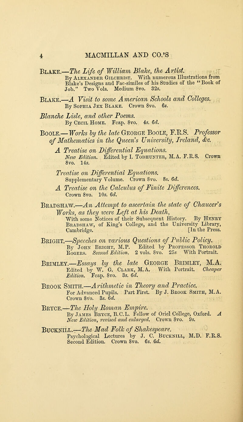 Blake.—The Life of William Blake, the Artist. :: By Alexander Gilchrist. With numerous Illustrations from Blake's Designs and Fac-similes of his Studies of the  Book of Job. Two Vols. Medium 8vo. 32s. Blake.—A Visit to some American Schools and Colleges. By Sophia Jex Blake. Crown 8vo. 6s. Blanche Lisle, and other Poems. By Cecil Home. Fcap. 8vo. 4s. 6d. Boole.—WorJcs ly the late Geoege Boole, F.E.S. Professor of Mathematics in the Queen's University, Ireland, &c. A Treatise on Differential Equations. New Edition. Edited by L To])Ht;nter, M.A. F.E.S, Crown 8vo. 14s. Treatise on Differential Equations. Supplementary Volume. Crown Svo. 8s. 6d. A Treatise on the Calculus of Finite Differences. Crown 8vo. 10s. Qd. Bkadshaw.—An Attempt to ascertain the state of Chaucer's Works, as they were Left at his Death, With some Notices of their Subsequent History. By Henry Bkadshaw, of King's College, and the University Library, Cambridge. [In the Press. Beight.—Speeches on various Questions of Ptoblic Policy. By John Bright, M.P. Edited by Professor Thorold Rogers. Second Edition. 2 vols. 8vo. 25s. With Portrait. Beimley.—Essays hy the late Geoege Beimley, M.A. Edited by W. G. Clark, M.A. With Porti-ait. Cheaper Edition. Fcap. 8vo. 3s. 6d. Beook Smith.—Arithmetic in Theory and Practice. For Advanced Pupils. Part First. By J. Brook Smith, M. A. Crown 8vo. 3s. 6d. Bkyce.—The Holy Roman Empire. By James Bryce, B. C. L. Fellow of Oriel College, Oxford. A New Edition, revised and enlarged. Crown 8vo. 9s. Bucknill.—rA-e Mad Folk of Shakespeare, '■-■ Psychological Lectures by J. C. Bucknill, M.D. F.E.S. Second Edition. Crown Svo. Qs. 6cJ.