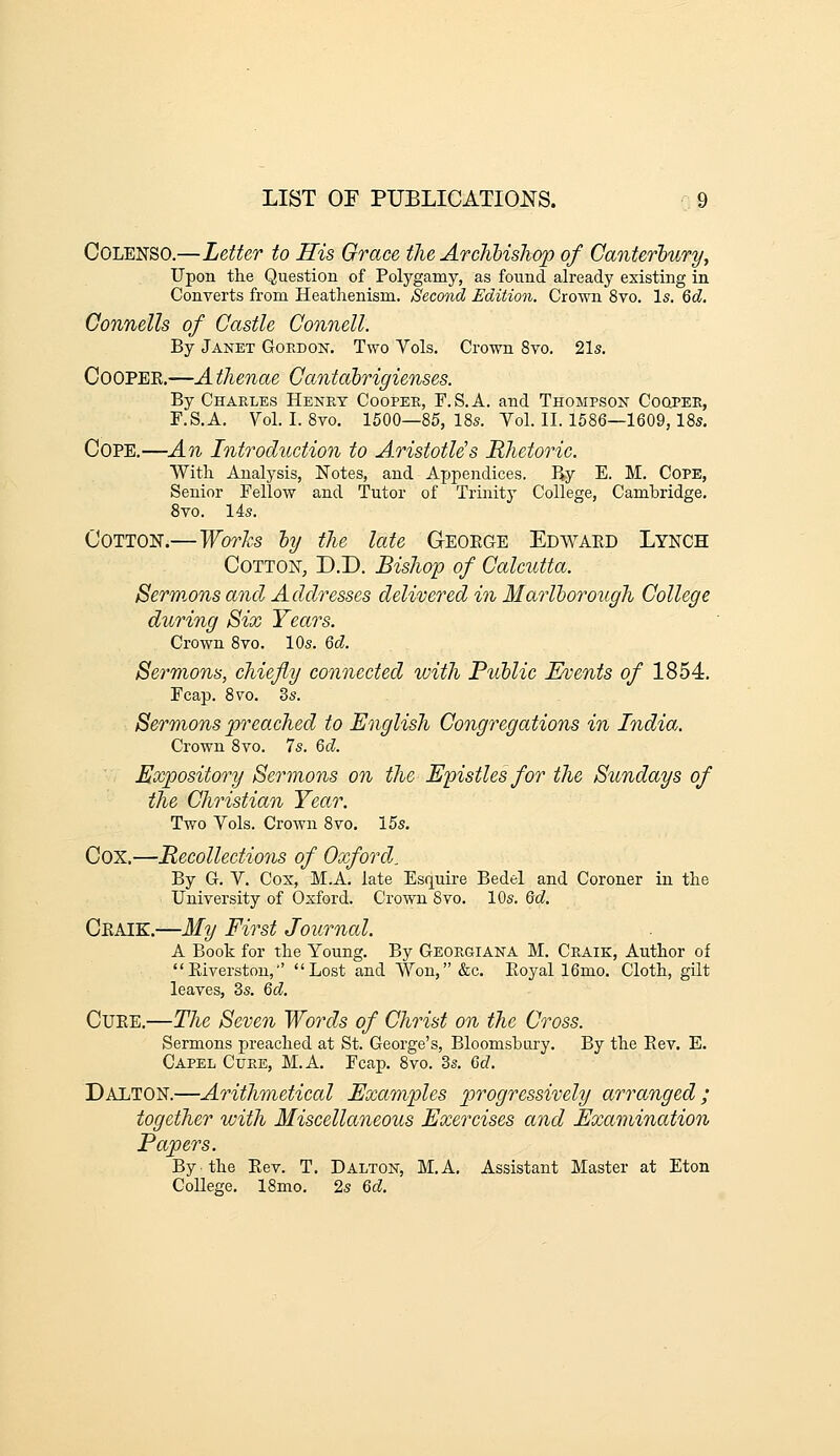 COLENSO.—Letter to His Grace the Archbishop of Canterlury, Upon the Question of Polygamy, as found already existing in Converts from Heathenism. Second Edition. Crown 8vo. Is. 6d. Gonnells of Castle Connell. By Janet Gordon. Two Vols. Crown 8vo. 21s. CoOPEK.—A thenae Gantahrigienses. By Charles Henry Cooper, F.S.A. and Thompson Coqpee, F.S.A. Vol. I. 8vo. 1500—85, 18s. Vol. II. 1586—1609, 18s. Cope.—An Introduction to A.ristotle's Rhetoric. With Analysis, Notes, and Appendices. By E. M. Cope, Senior Fellow and Tutor of Trinity College, Cambridge. 8vo. 14s. Cotton.—Works ly the late Geoege Edwaed Lynch Cotton, D.D. Bishop of Calcutta. Sermons and Addresses delivered in Marlborough College during Six Years. Crown 8vo. 10s. 6d. Sermons, chiefly connected with Public Events of 1854. Feap. 8 TO. 3s. Sermons preached to English Congregations in India. Crown 8vo. 7s. Gd. Expository Sermons on the Epistles for the Sundays of the Christian Year. Two Vols. Crown 8vo. 15s. Cox.—Recollections of Oxford, By G. V. Cox, M.A. late Esquire Bedel and Coroner in the University of Oxford. Crown 8vo. 10s. Qd. Ceaik.—My First Journal. A Book for the Young. By Georgiana M. Craik, Author of Eiverston,' Lost and Won, «fec. Eoyal 16mo. Cloth, gilt leaves, Zs. 6d. CuEE.—The Seven Words of Christ on the Cross. Sermons preached at St. George's, Bloomsbury. By the Eev. E. Capel Cure, M.A. Fcap. 8vo. 3s. M. Dalton.—Arithmetical Examples progressively arranged; together with Miscellaneous Exercises and Examination Papers. By the Rev. T. DAlton, M.A. Assistant Master at Eton College. 18mo. 2s Qd.