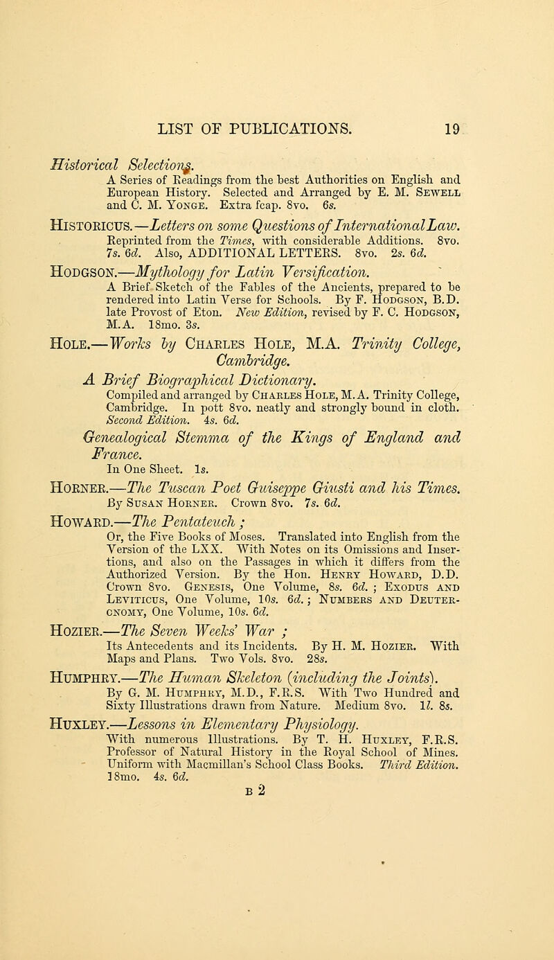 Historical Selectio7i^. A Series of Keadings from tlie best Authorities on English and European History. Selected and Arranged by E. M. Sewell and C. M. Yonge. Extra feap. 8vo. 6s. HiSTOElcus.—Letters on some Questions of International Law. Eeprinted from the Times, with considerable Additions. 8vo. Is. M. Also, ADDITIONAL LETTERS. 8vo. 2s. M. HoDGSOK—Mytliology for Latin Versification. A Brief Sketch of the Fables of the Ancients, prepared to be rendered into Latin Verse for Schools. By F. Hodgson, B.D. late Provost of Eton. New Edition, revised by F. C. Hodgson, M.A. ISmo. 3s. Hole.—Works hy Chaeles Hole, M.A. Trinity College, Garribridge. A Brief Biographical Dictionary. Compiled and arranged by Chakles Hole, M. A. Trinity College, Cambridge. In pott 8vo. neatly and stronglj' bound in cloth. Second Edition. 4s. Qd. Genealogical Stemma of the Kings of England and France. In One Sheet. Is. HoENEE.—The Tuscan Poet Guiseppe Giusti and his Times. By Susan HoKNEK. Crown 8vo. Is.Qd. HowAED.—The Pentateuch ; Or, the Five Books of Moses. Translated into English from the Version of the LXX. With Notes on its Omissions and Inser- tions, and also on the Passages in which it differs from the Authorized Version. By the Hon. Henry Howard, D.D. Crown 8vo. Genesis, One Volume, 8s. 6d. ; Exodus and Leviticus, One Volume, 10s. Qd.; Numbers and Deuter- onomy, One Volume, 10s. M. Hoziee.—The Seven Weeks' War ; Its Antecedents and its Incidents. By H. M, Hozier. With Maps and Plans. Two Vols. 8vo. 28s. HUMPHEY.—The Human Skeleton {including the Joints). By G. M. Humphry, M.D., F.R.S. With Two Hundred and Sixty Illustrations drawn from Nature. Medium 8vo. 1^. 8s. Huxley.—Lessons in Elementary Physiology. With numerous Illustrations. By T. H. Huxley, F.R.S. Professor of Natm-al History in the Royal School of Mines. Uniform with Macmillan's School Class Books. Third Edition. 38mo. 4s. Qd. b2