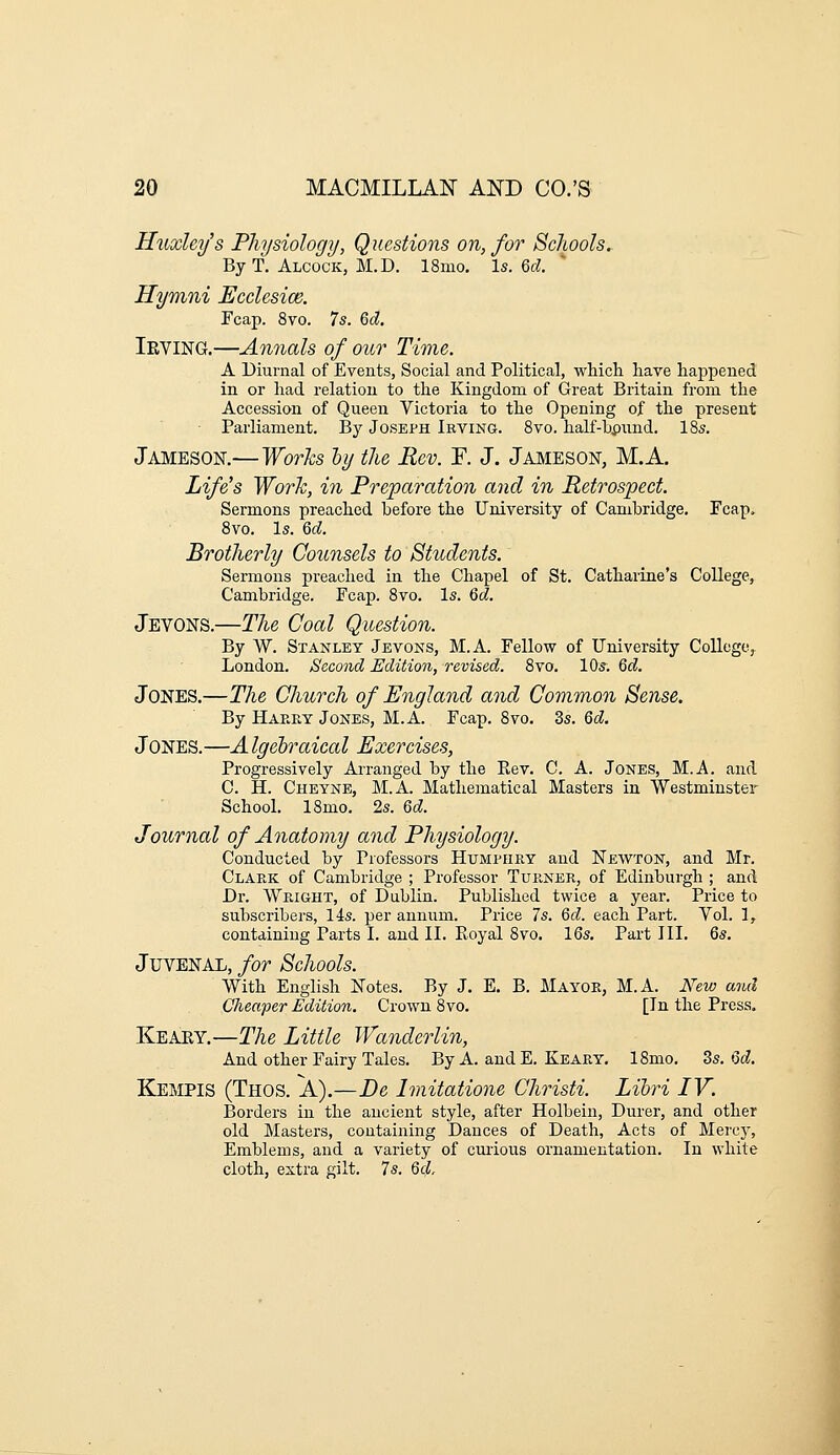 Huxley's Physiology, Questions on, for Schools. By T. Alcock, M.D. 18mo. Is. 6f^. * Hymni Ecclesice. Fcap. 8vo. 7s. 6cZ, Ieving.—Annals of our Time. A Diurnal of Events, Social and Political, whicli have happened in or had relation to the Kingdom of Great Britain from the Accession of Queen Victoria to the Opening of the present Parliament. By Joseph Irving. 8vo. half-hpund, IBs. Jameson.—Works hy the Rev. F. J. Jameson, M.A. Life's Work, in Preparation and in Retrospect. Sermons preached before the University of Cambridge. Fcap. 8vo. Is. Qd. Brotherly Counsels to Students. Sermons preached in the Chapel of St. Catharine's College, Cambridge. Fcap. 8vo. Is. Qd. Jevons.—The Coal Question. By W. Stanley Jevoks, M.A. Fellow of University College^ London. Second Edition, revised. 8vo. 10s. Qd. Jones.—The Church of England and Common Sense, By Haeey Jones, M.A. Fcap. 8vo. 3s. 6d. Jones.—A Igebraical Exercises, Progressively Arranged by the Piev. C. A. Jones, M.A. and C. H. Cheyne, M.A. Mathematical Masters in Westminster School, 18mo. 2s. Qd. Journal of Anatomy and Physiology. Conducted by Professors Humphry and Newton, and Mr. Clark of Cambridge ; Professor Turner, of Edinburgh ; and Dr. Wright, of Dublin. Published twice a year. Price to subscribers, 14s. per annum. Price 7s. Qd. each Part. Vol. 1, containing Parts I. and II. Pioyal 8vo. 16s, Part III. 6s. Juvenal, for Schools. With English Notes. By J. E. B. Mayor, M.A. New mid Cheaper Edition. Crown 8 vo. [In the Press. Keary,—The Little Wanderlin, And other Fairy Tales. By A. and E. Keary. 18mo. Zs. Qd. Kempis (Thos. A).—De Imitatione Christi. Lihri IV. Borders in the ancient style, after Holbein, Durer, and other old Masters, containing Dances of Death, Acts of Mercy, Emblems, and a variety of curious ornamentation. In white cloth, extra gilt. 7s. Qc},