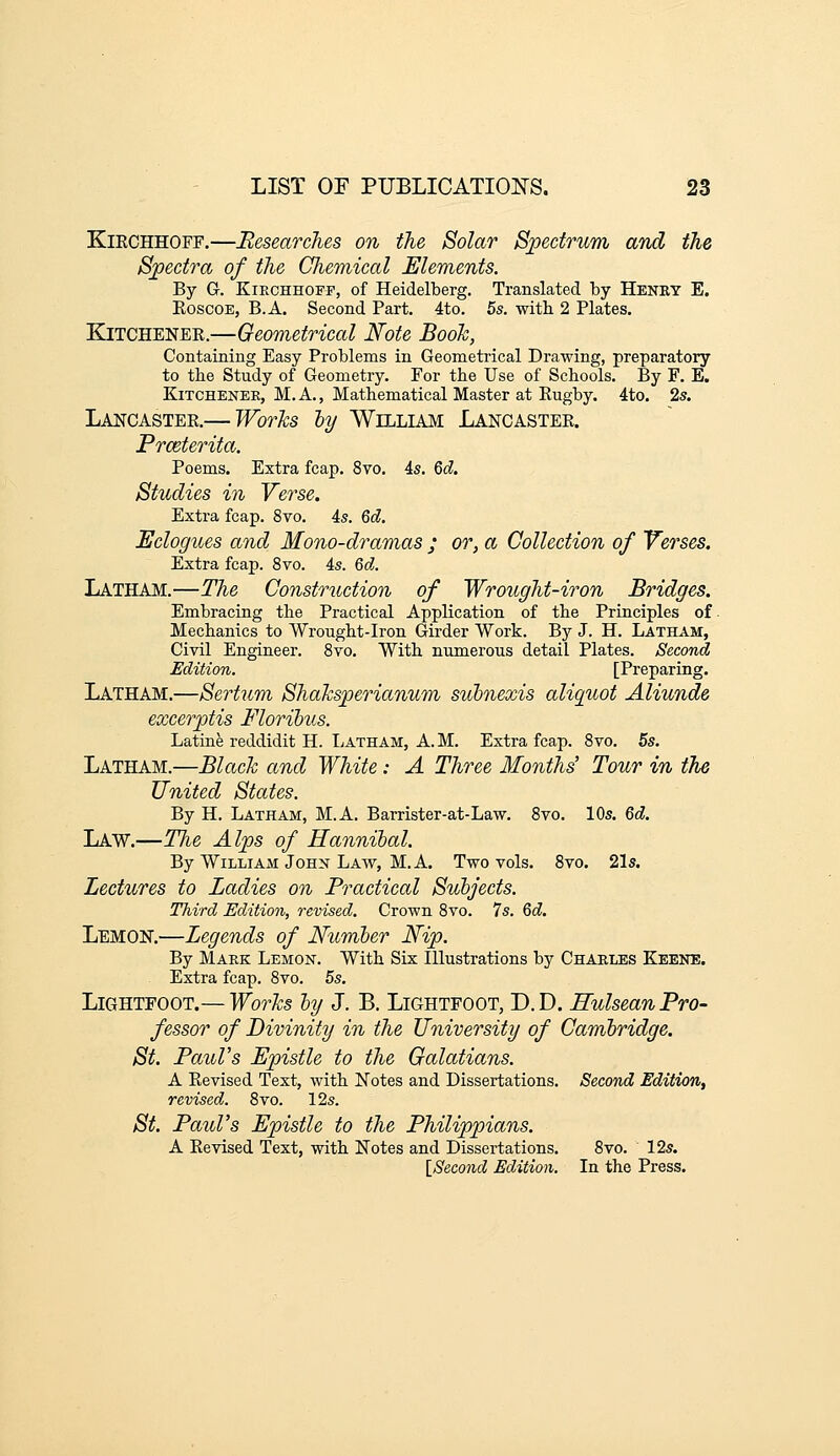 KiECHHOFF.—Researches on the Solar Spectrum and the Spectra of the Chemical Elements. By G. KiECHHOFF, of Heidelberg. Translated by Heney E. EoscoE, B.A. Second Part. 4to. 5s. with 2 Plates. KiTCHENEK.—Geometrical Note Booh, Containing Easy Problems in Geometrical Drawing, preparatory to the Study of Geometry. For the Use of Schools. By F. E. KiTCHENEE, M. A., Mathematical Master at Kugby. 4to. 2s. Lancastee.— Worhs ly William Lancastee. Prceterita. Poems. Extra fcap. 8vo. 4s. &d. Studies in Verse. Extra fcap. 8to. 4s. Qd. Eclogues and Mono-dramas ; or, a Collection of Verses. Extra fcap. 8vo. 4s. 6d. Latham.—The Construction of Wrought-iron Bridges. Embracing the Practical Application of the Principles of Mechanics to Wrought-Iron Girder Work. By J. H. Latham, Civil Engineer. 8vo. With numerous detail Plates. Second Edition. [Preparing. Latham.—Sertum Shahsperianum siibnexis aliquot Aliunde excerptis Florihus. Latine reddidit H. IjAtham, A. M. Extra fcap. 8vo. 5s. Latham.—Blach and White: A Three Months' Tour in the United States. By H. Latham, M.A. Barrister-at-Law. 8vo. 10s. Qd, Law.—The Alps of Hannibal. By William JoHX Law, M.A. Two vols. 8vo, 21s. Lectures to Ladies on Practical Subjects. Third Edition, revised. Crown 8vo. 7s. Qd. Lemon.—Legends of Number Nip. By Maek Lemon. With Six Illustrations by Charles Keene. Extra fcap. 8vo. 5s. Lightfoot.— Works by J. B. Lightfoot, D.D. Hulsean Pro- fessor of Divinity in the University of Cambridge. St. Paul's Epistle to the Galatians. A Eevised Text, with Notes and Dissertations. Second Edition, revised. 8vo. 12s. St. Paul's Epistle to the Philippians. A Eevised Text, with Notes and Dissertations. 8vo. ' 12s. \_Second Edition. In the Press.