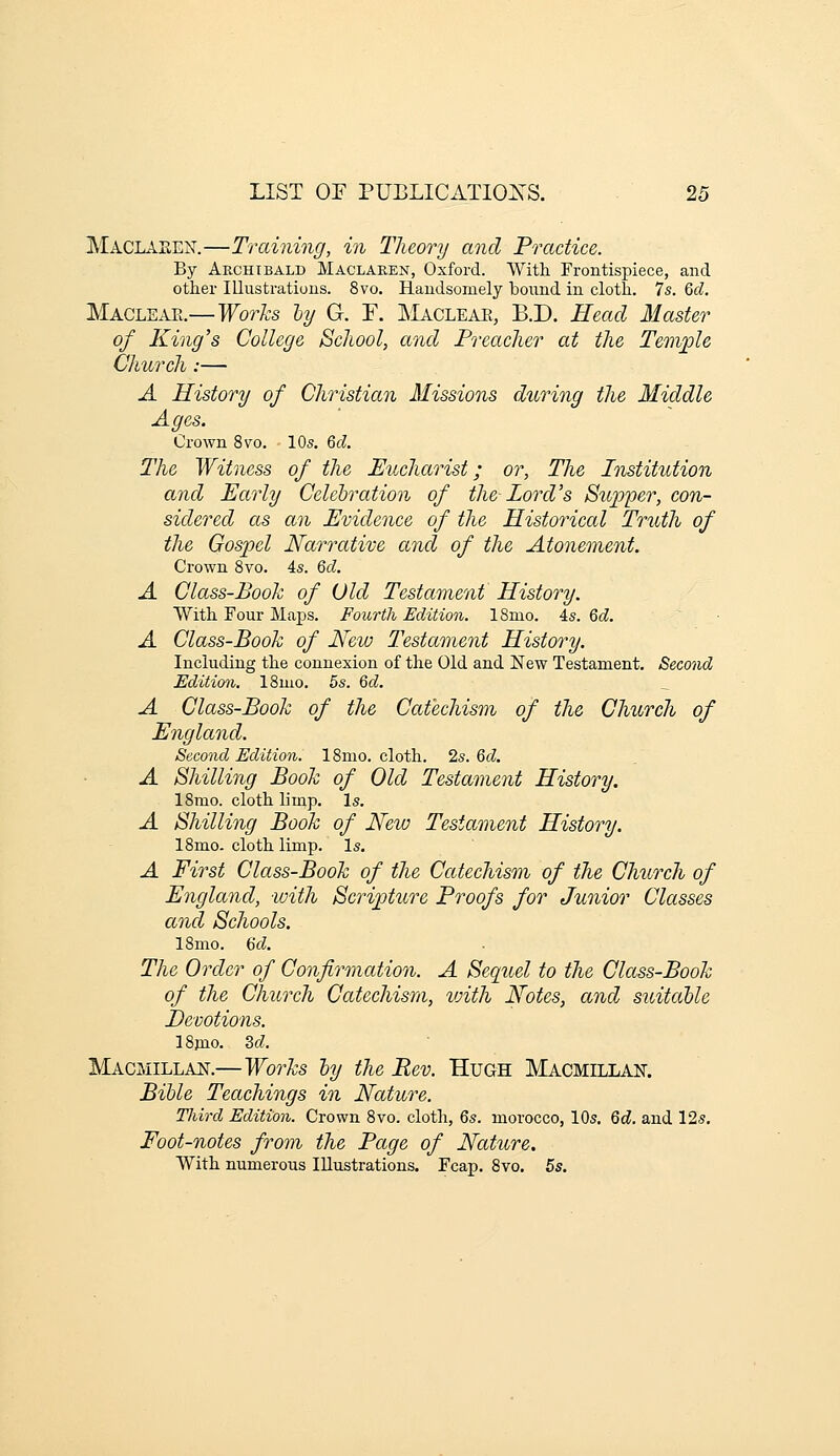 MaclaeEjST.—Training, in Theory and Practice. By Archibald Maclaren, Oxford. With Frontispiece, and other Illustrations. 8vo. Handsomely bound in cloth. 7s. Qcl. Maclear.— Works ly G. F. Macleae, B.D. Head Master of King's College School, and Preacher at the Temj^le Church:— A History of Christian Missions during the Middle Ages. Crown 8vo. 10s. 6d. The Witness of the Eucharist; or, Tlie Institution and Parly Celehration of the Lord's Supper, con- sidered as an Evidence of the Historical Truth of the Gospel Narrative and of the Atonement. Crown 8vo. 4s. Qd. A Class-Book of Old Testament History. With Four Maps. Fourth Edition. ISmo. 4s. Qd. A Class-Booh of New Testament History. Including the connexion of the Old and New Testament. Second Edition. ISmo, 5s. Gd. A Class-Book of the Catechism of the Church of England. Second Edition. ISnio. cloth. 2s. &d. A Shilling Book of Old Testament History. ISmo. cloth limp. Is. A Shilling Book of New Testament History. ISmo. cloth limp. Is. A First Class-Book of the Catechism of the Church of England, with Scripture Proofs for Junior Classes and Schools. ISmo. 6cZ. The Order of Confirmation. A Sequel to the Class-Book of the Church Catechism, with Notes, and suitaUe Devotions. ISpio. Zd. Macmillajst.—Works ly the Rev. Hugh Macmillaf. BiUe Teachings in Nature. Tliird Edition. Crown 8vo. cloth, Qs. morocco, 10s. Qd. and 12s. Foot-notes from the Page of Nature. With numerous Illustrations. Fcap. 8vo. 5s.