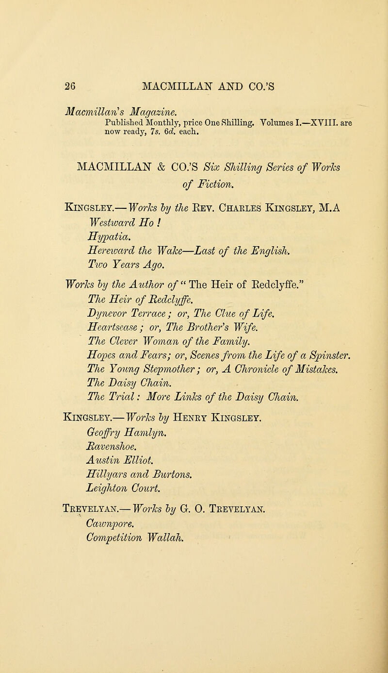 Macmillan^s Magazine. Published Monthly, price One Shilling. Yolumes I.—XVIII. are now ready, 7s. &d, each. MACMILLAN & CO.'S Six Shilling Series of Works of Fiction. KiNGSLEY.— Works hy the Eev. Chaeles KiNGSLEY, M.A Westward Ho ! Hypatia. Hereivard the Wake—Last of the English. Two Years Ago. Works hy the Author of The Heir of Eedclyife. The Heir of Redelyffe. Dynevor Terrace ; or, The Clue of Life. Heartsease ; or, The Brother's Wife. The Clever Woman of the Family. Hopes and Fears; or, Scenes from the Life of a Spinster. The Young Stepmother; or, A Chronicle of Mistakes. The Daisy Chain. The Trial: More Links of the Daisy Chain. KiNGSLEY.—Works hy Heney Kingsley. Geoffry Hamlyn. Mavenshoe. Austin Elliot. Hillyars and Burtons. Leighton Court. Teevelyan.— Works ly G. 0. Teevelyan. Gawnpore. Competition Wallah.