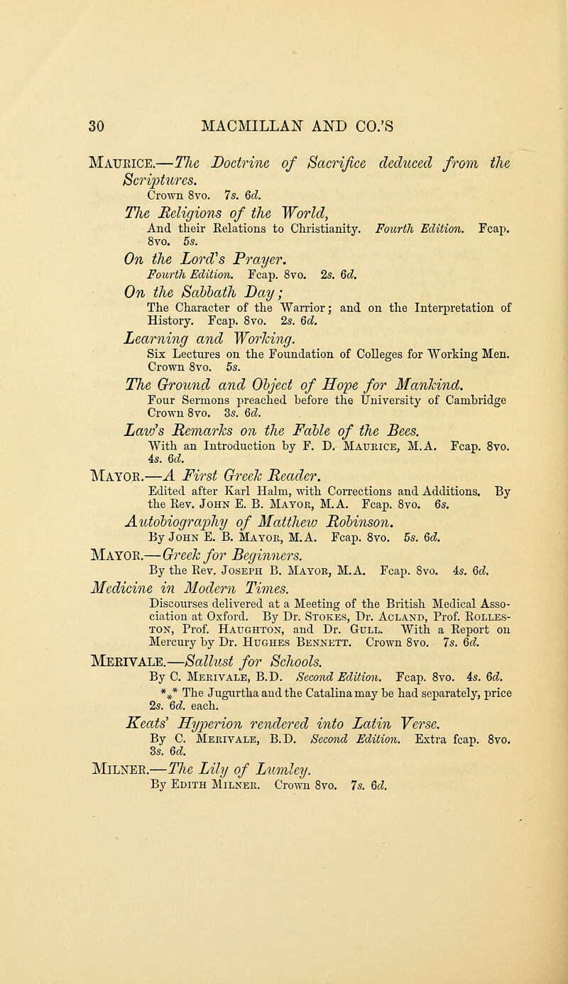 Maueice.—The Doctrine of Sacrifice deduced from the Scriptures. Crown 8vo. 7s. Qd. Tlie Religions of the World, And their Relations to Christianity. Fourth Edition. Fcap. 8vo. 5s. On the Lord's Prayer. Fourth Edition. Fcap. 8vo. 2s. Qd. On the Sahbath Day; The Character of the Warrior; and on the Interpretation of History. Fcap. 8vo. 2s. Qd, Learning and Working. Six Lectures on the Foundation of Colleges for Working Men. Crown 8vo. 5s. The Ground and Ohject of Hope for Mankind. Four Sermons preached before the University of Cambridge Crown 8to. 3s. Qd. Lavj's Remarks on the Fable of the Bees. With an Introduction by F. D. Maueice, M.A. Fcap. 8vo. As. 6d. Mayo.E.—A First Greek Reader. Edited after Karl Halm, with Corrections and Additions. By the Rev. John E. B. Mayoe., M.A. Fcap. 8vo. 6s. Autobiography of Matthew Robinson. By John E. B. Mayor, M.A. Fcap. 8vo. 5s. Qd. Mayor.—Greek for Beginners. By the Rev. Joseph B. Mayor, M.A. Fcap. 8vo. 4s. Qd. Medicine in Modern Times. Discourses delivered at a Meeting of the British Medical Asso- ciation at Oxford. By Dr. Stokes, Dr. Acland, Prof. Rolles- TON, Prof. Haughton, and Dr. Gull. With a Report on Mercury by Dr. Hughes Bennett. Crown Svo. 7s. Qd, MeriVALB.—Sallust for Schools. By C. Merivale, B.D. Second Edition. Fcap. Svo. 4s. Qd. *^* The Jugurtha and the Catalinamay be had separately, price 2s. Qd. each. Keats' Hyperion rendered into Latin Verse. By C. Merivale, B.D. Second Edition. Extra fcap. Svo. 3s. Qd. MiLNEE.—The Lily of Lumley. By Edith Milner. Crown Svo. 7s. Qd,