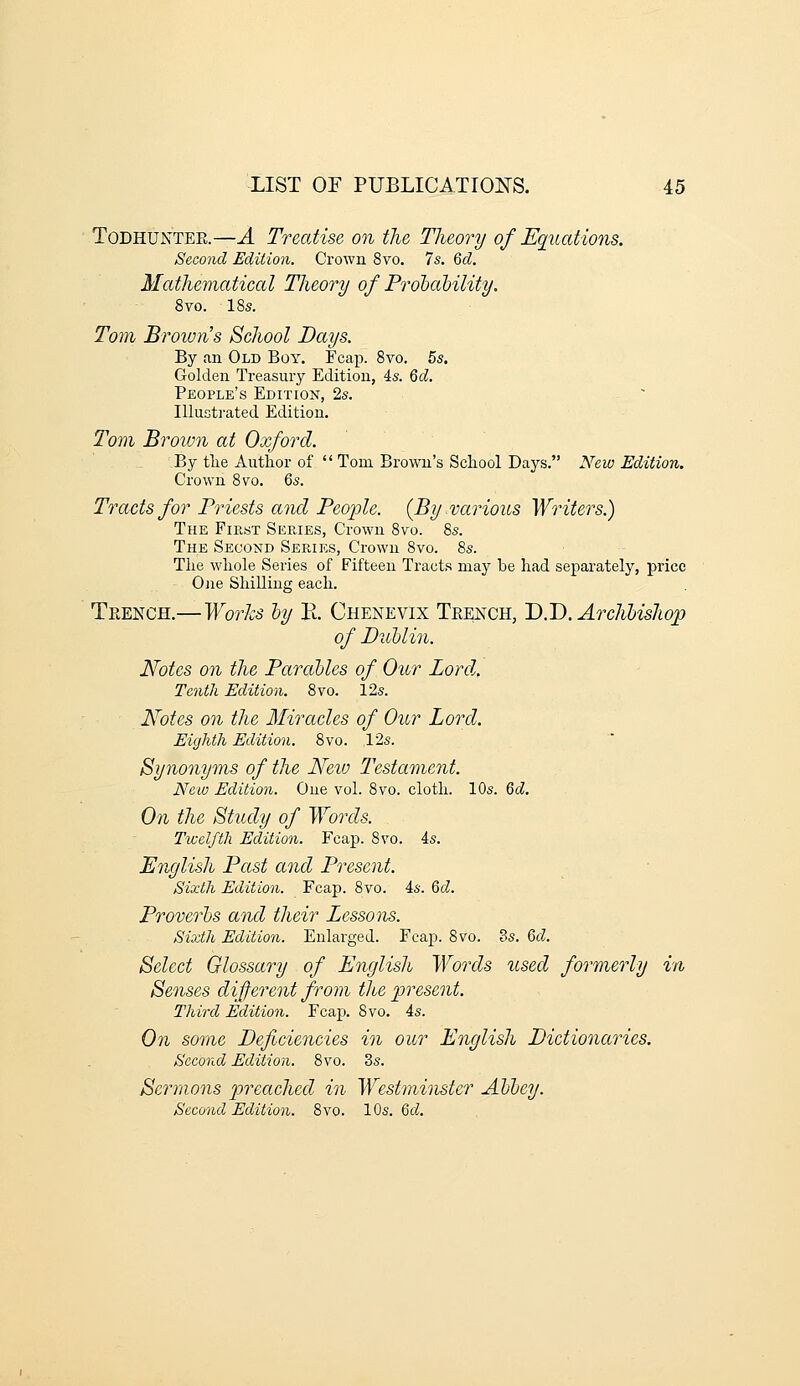 ToDHUNTER.—A Treatise on the Tlieory of Equatmis. Second Edition. Crown 8vo. 7s. Qd. Mathematical Theory of Prolaljility. 8vo. 18s. Tom Broivn's School Days. By an Old Boy. Fcap. 8vo. 5s, Golden Treasury Edition, is. 6d. People's Edition, 2s. Illustrated Edition. 2'o7n Broion at Oxford. By the Author of  Tom Brown's School Days. New Edition. Crown 8vo. Qs. Tracts for Priests and People. (By various Writers.) The First Series, Crown 8vo. 8s. The Second Series, Crown 8vo. 8s. The whole Series of Fifteen Tracts may be had separately, price One Shilling each. H^'EECB..—Works ly K. Chenevix Teench, J).J).Archlishop of Dullin. Notes on the ParaUes of Our Lord.. Tenth Edition. 8vo. 12s. Notes on the Miracles of Our Lord. Eighth Edition. 8vo. 12s. Synonyms of the New Testament. New Edition. One vol. 8vo. cloth. 10s. Qd. On the Study of Words. Twelfth Edition. Fcap. 8vo. 4s. English Past and Present. Sixth Edition. Fcap. 8vo. is. 6cZ. Proverhs and their Lessons. Sixth Edition. Enlarged. Fcap. 8vo. 8s. 6d. Select Glossary of English Words used formerly in Senses different from the present. Third Edition. Fcap. Svo. 4s. On some Deficiencies in our English Dictionaries. Second Edition. 8vo. 3s. Sermons preached in Westminster Alley. Second Edition. Svo. 10s. Qd.