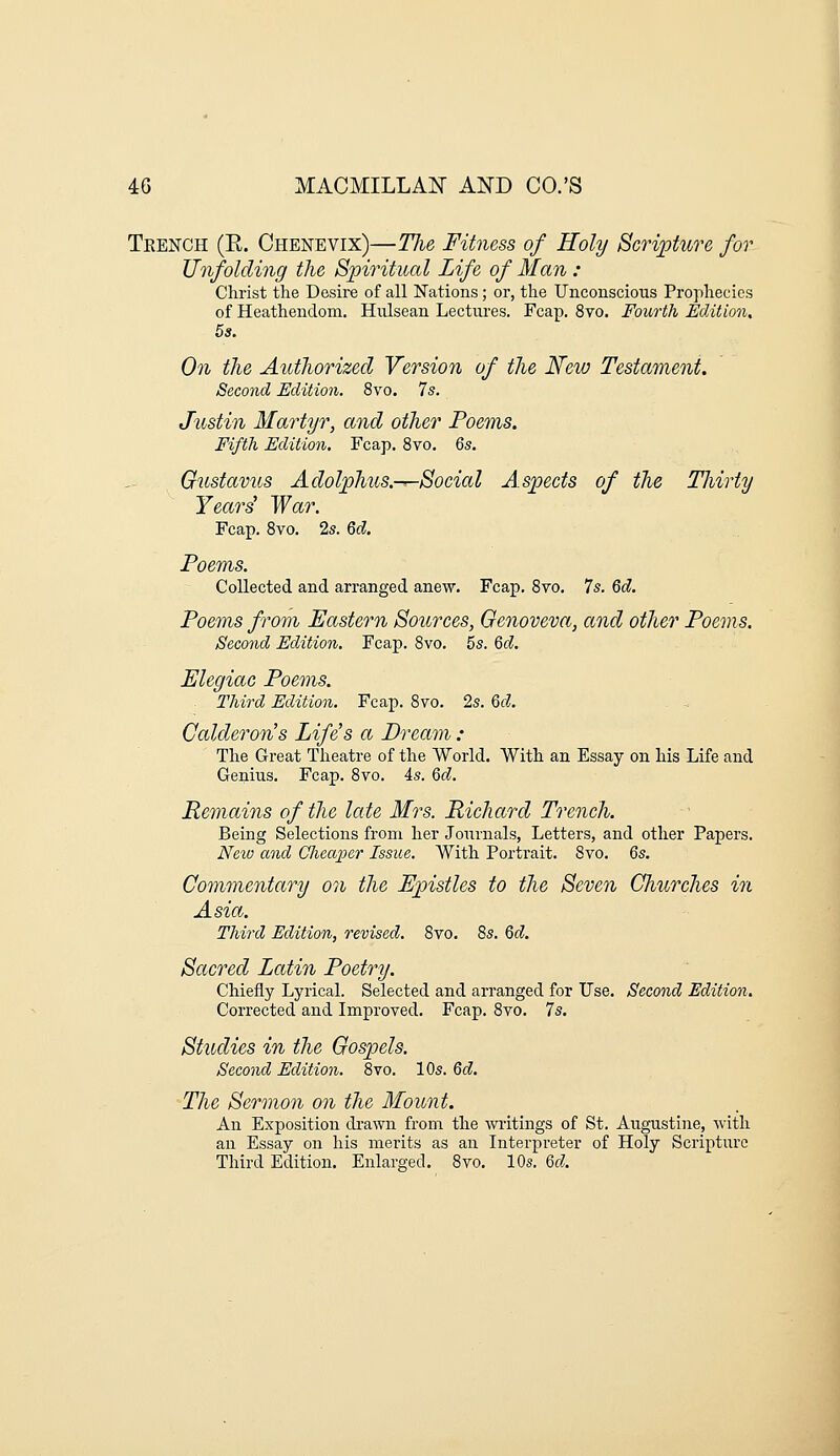Tkench (E. Chenevix)—Tlie Fitness of Holy Scripture for Unfolding the Spiritual Life of Man : Christ the Desire of all Nations; or, the Unconscious Prophecies of Heathendom. Hiilsean Lectures. Fcap. 8vo. Fourth Edition, 5s. On the Authorized Version of the New Testament. Second Edition. 8vo. 7s. Justin Martyr, and other Poems. Fifth Edition. Fcap. 8vo, 6s. Gustavus Adolphus.—Social Aspects of the Thirty Yeard War. Fcap. Svo. 2s. Qd. Poems. Collected and arranged anew. Fcap. Svo. 7s. Qd. Poems from Eastern Sources, Genoveva, and other Poems. Second Edition. Fcap. Svo. 5s. Qd. Elegiac Poems. Third Edition. Fcap. Svo. 2s. Qd. Calderon's Life's a Dream : The Great Theatre of the World. With an Essay on his Life and Genius. Fcap. Svo. is. Qd. Remains of the late Mrs. Richard Trench. Being Selections from her Journals, Letters, and other Papers. New and Gliea^per Issue. With Portrait. Svo. Qs. Commentary on the Epistles to the Seven CJiurches in Asia. Third Edition, revised. Svo, 8s. Qd. Sacred Latin Poetry. Chiefly Lyrical. Selected and arranged for Use. Second Edition. Corrected and Improved. Fcap. Svo. 7s. Studies in the Gospels. Second Edition. 8vo. 10s. Qd. The Sermon on the Mount. An Exposition drawn from the writings of St. Augustine, with an Essay on his merits as an Interpreter of Holy Scripture Third Edition. Enlarged. Svo. 10s. Qd.