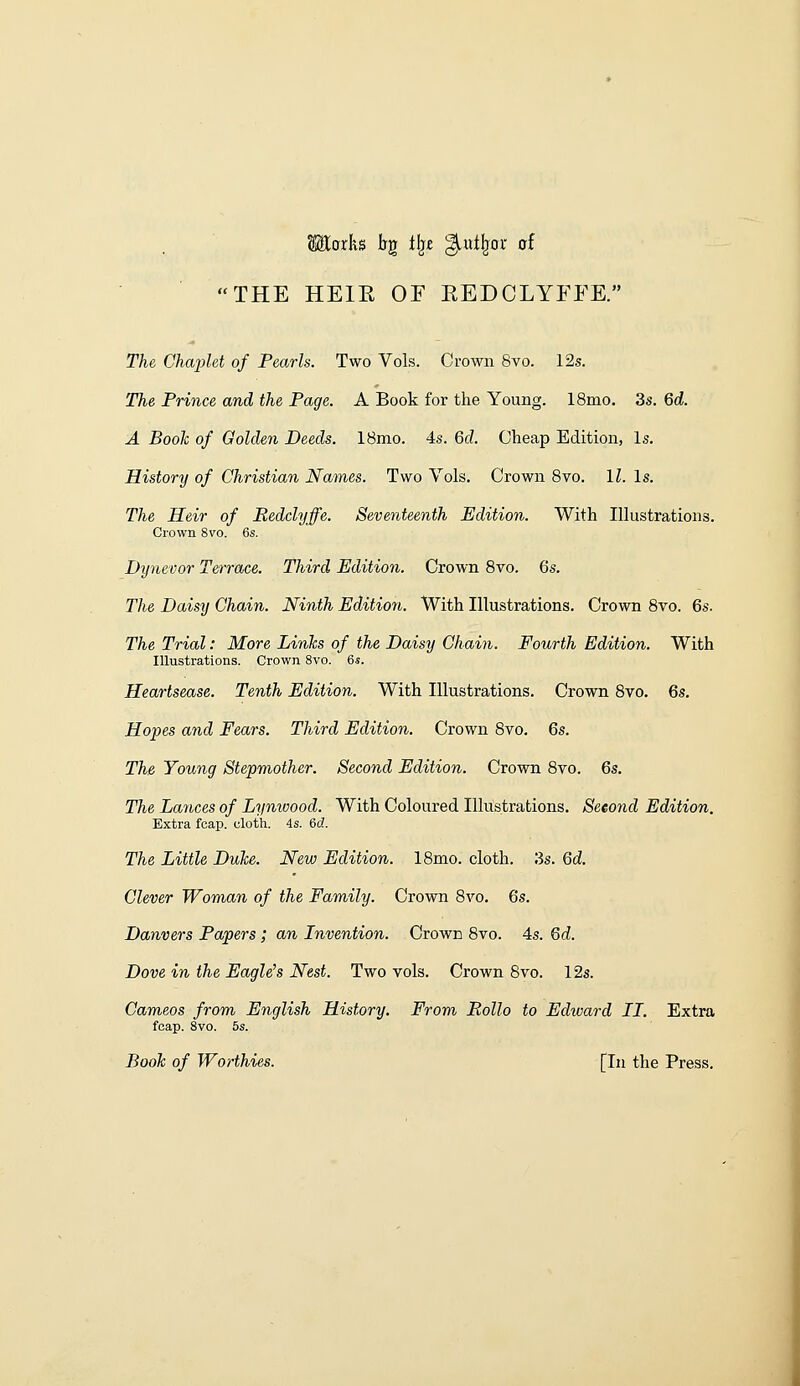 Maths bg tljt ^«tIjor of THE HEIR OE EEDCLYEEE. The Ghapld of Pearls. Two Vols. Crown 8vo. 12s. The Prince and the Page. A Book for the Young. 18mo. 3s. Qd. A Booh of Golden Deeds. 18mo. 4s. 6d. Cheap Edition, Is. History of Christian Names. Two Vols. Crown Svo. II. Is. The Heir of Bedclyffe. Seventeenth Edition. With Illustrations. Crown Svo. 6s. Dynevor Terrace. Third Edition. Crown Svo. 6s. The Daisy Chain. Ninth Edition. With Illustrations. Crown Svo. 6s. The Trial: More Links of the Daisy Chain. Fourth Edition. With Illustrations. Crown Svo. 6s. Heartsease. Tenth Edition. With Illustrations. Crown Svo. 6s. Hopes and Fears. Third Edition. Crown Svo. 6s. The Young Stepmother. Second Edition. Crown Svo. 6s. The Lances of Lynwood. With Coloured Illustrations. Second Edition. Extra fcap. cloth. 4s. 6c?. The Little Duke. New Edition. ISmo. cloth. 3s. 6d. Clever Woman of the Family. Crown Svo. 6s. Danvers Papers; an Invention. Crown Svo. 4s. 6d. Dove in the Eaglets Nest. Two vols. Crown Svo. 12s. Cameos from English History. From Rollo to Edward II. Extra fcap. Svo. 5s. Book of Worthies. [In the Press.