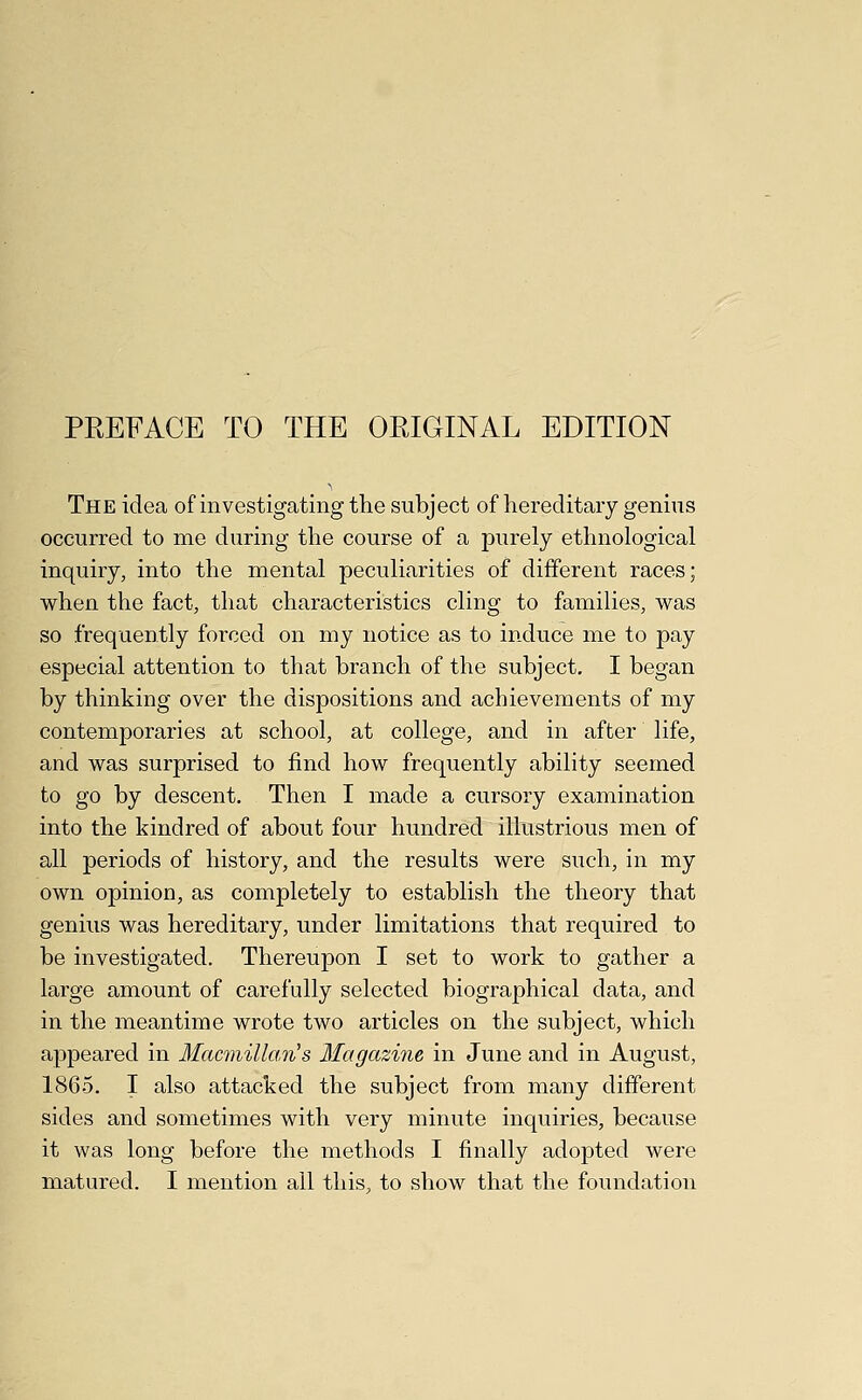 PREFACE TO THE ORIGINAL EDITION The idea of investigating the subject of hereditary genius occurred to me during the course of a purely ethnological inquiry, into the mental peculiarities of different races; when the fact, that characteristics cling to families, was so frequently forced on my notice as to induce me to pay especial attention to that branch of the subject, I began by thinking over the dispositions and achievements of my contemporaries at school, at college, and in after life, and was surprised to find how frequently ability seemed to go by descent. Then I made a cursory examination into the kindred of about four hundred illustrious men of all periods of history, and the results were such, in my own opinion, as completely to establish the theory that genius was hereditary, under limitations that required to be investigated. Thereupon I set to work to gather a large amount of carefully selected biographical data, and in the meantime wrote two articles on the subject, which appeared in Macmillan's Magazine in June and in August, 1865. I also attacked the subject from many different sides and sometimes with very minute inquiries, because it was long before the methods I finally adopted were