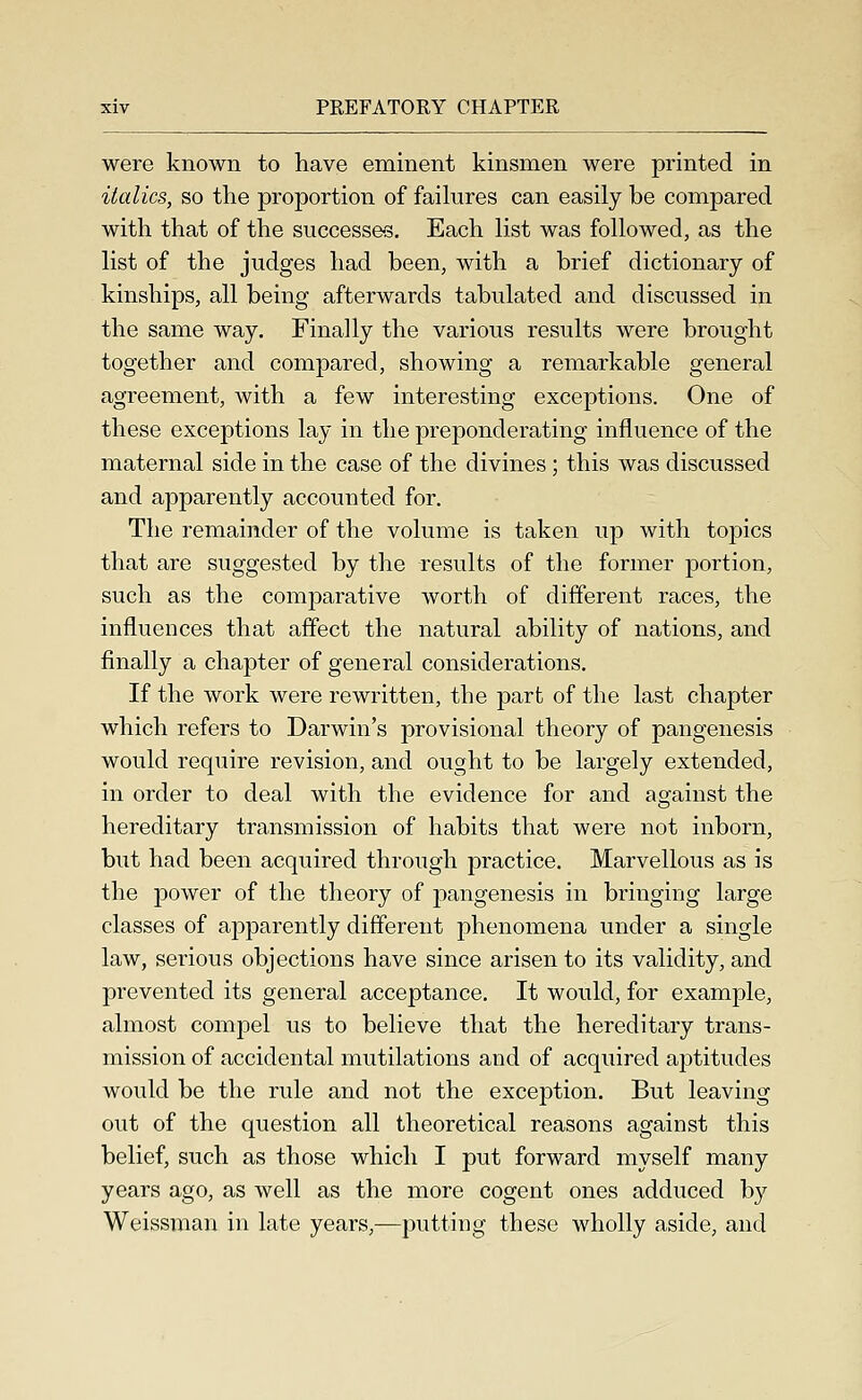 were known to have eminent kinsmen were printed in italics, so the proportion of faihxres can easily be compared with that of the successe-s. Each list was followed, as the list of the judges had been, with a brief dictionary of kinships, all being afterwards tabulated and discussed in the same way. Finally the various results were brought together and compared, showing a remarkable general agreement, with a few interesting exceptions. One of these exceptions lay in the preponderating influence of the maternal side in the case of the divines; this was discussed and apparently accounted for. The remainder of the volume is taken up with topics that are suggested by the results of the former portion, such as the comparative worth of different races, the influences that affect the natural ability of nations, and finally a chapter of general considerations. If the work were rewritten, the part of the last chapter which refers to Darwin's provisional theory of pangenesis would require revision, and ought to be largely extended, in order to deal with the evidence for and against the hereditary transmission of habits that were not inborn, but had been acquired through practice. Marvellous as is the power of the theory of pangenesis in bringing large classes of apparently different phenomena under a single law, serious objections have since arisen to its validity, and prevented its general acceptance. It would, for example, almost compel us to believe that the hereditary trans- mission of accidental mutilations and of acquired aptitudes would be the rule and not the exception. But leaving out of the question all theoretical reasons against this belief, such as those which I put forward myself many years ago, as well as the more cogent ones adduced by Weissman in late years,—putting these wholly aside, and