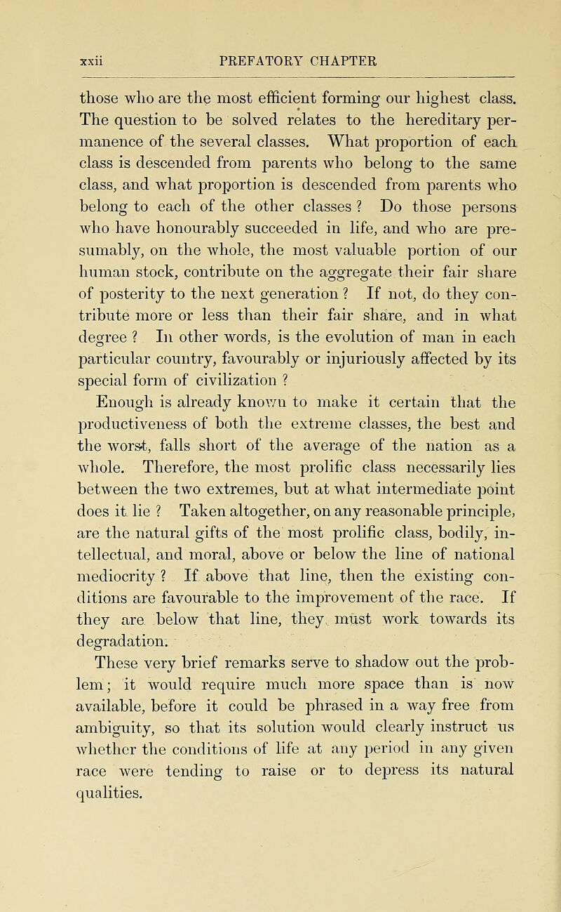 those who are the most efficient forming our highest class. The question to be solved relates to the hereditary per- manence of the several classes. What proportion of each class is descended from parents who belong to the same class, and what proportion is descended from parents who belong to each of the other classes ? Do those persons who have honourably succeeded in life, and who are pre- sumably, on the whole, the most valuable portion of our human stock, contribute on the aggregate their fair share of posterity to the next generation ? If not, do they con- tribute more or less than their fair share, and in what decree ? In other words, is the evolution of man in each particular country, favourably or injuriously affected by its special form of civilization ? Enough is already knov/n to make it certain that the productiveness of both the extreme classes, the best and the worst, falls short of the average of the nation as a whole. Therefore, the most prolific class necessarily lies between the two extremes, but at what intermediate point does it lie ? Taken altogether, on any reasonable principle, are the natural gifts of the most prolific class, bodily, in- tellectual, and moral, above or below the line of national mediocrity ? If above that line, then the existing con- ditions are favourable to the improvement of the race. If they are below that line, they, must work towards its degradation. These very brief remarks serve to shadow out the prob- lem ; it would require much more space than is now available, before it could be phrased in a way free from ambiguity, so that its solution would clearly instruct us wlietlicr the conditions of life at any period in any given race were tending to raise or to depress its natural qualities.