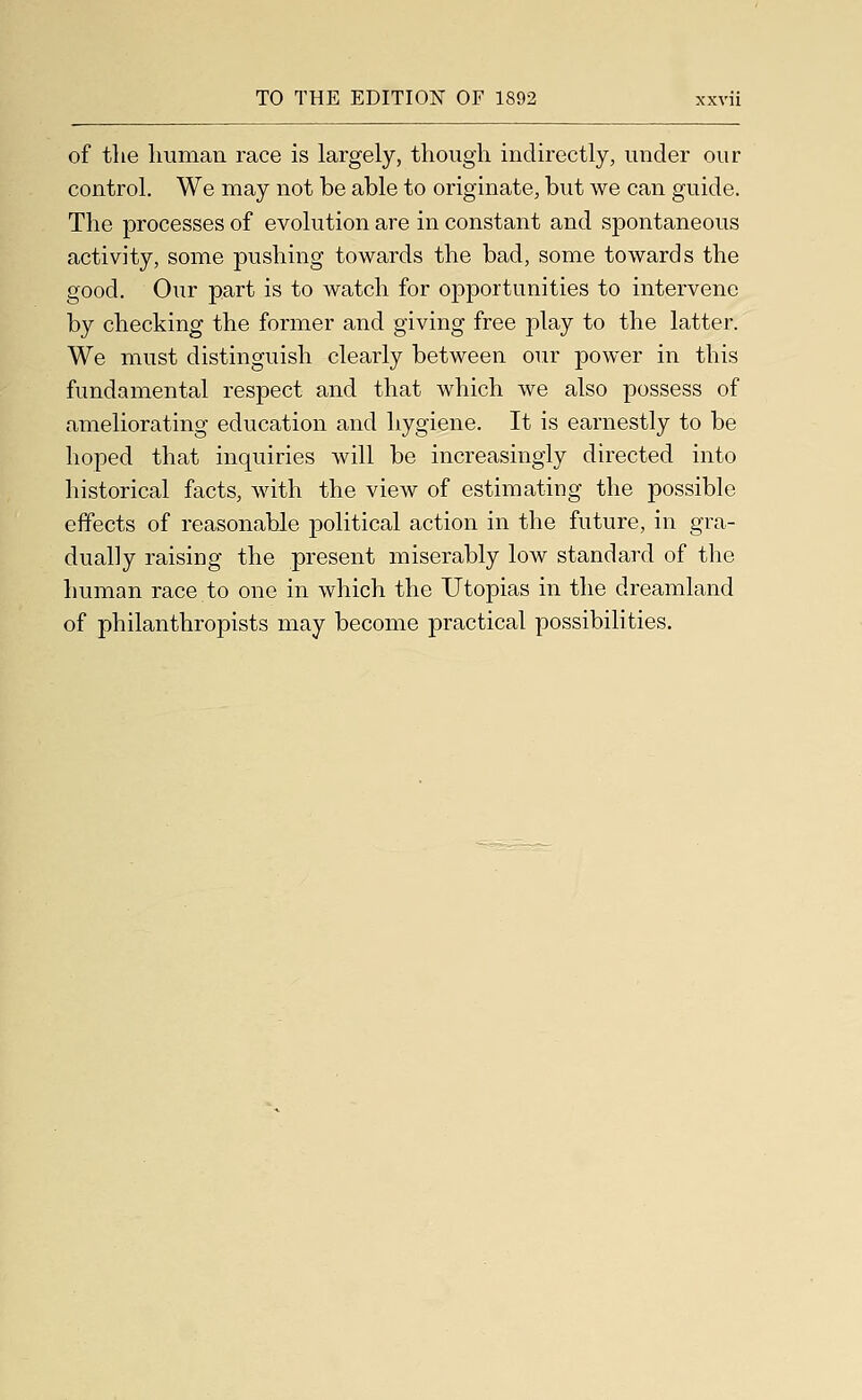 of tlie human race is largely, though indirectly, under our control. We may not be able to originate, but we can guide. The processes of evolution are in constant and spontaneous activity, some pushing towards the bad, some towards the good. Our part is to watch for opportunities to intervene by checking the former and giving free play to the latter. We must distinguish clearly between our power in this fundamental respect and that which we also possess of ameliorating education and hygiene. It is earnestly to be hoped that inquiries will be increasingly directed into liistorical facts, with the view of estimating the possible effects of reasonable political action in the future, in gra- dually raising the present miserably low standard of the human race to one in which the Utopias in the dreamland of philanthropists may become practical possibilities.