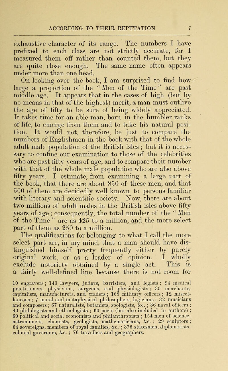 exhaustive character of its range. The numbers I have prefixed to each class are not strictly accurate, for I measured them off rather than counted them, but they are quite close enough. The same name often appears under more than one head. On looking over the book, I am surprised to find how large a proportion of the Men of the Time are past middle age. It appears that in the cases of high (but by no means in that of the highest) merit, a man must outlive the age of fifty to be sure of being widely appreciated. It takes time for an able man, born in the humbler ranks of life, to emerge from them and to take his natural posi- tion. It would not, therefore, be just to compare the numbers of Englishmen in the book with that of the whole adult male population of the Biitish isles ; but it is neces- sary to confine our examination to those of the celebrities who are past fifty years of age, and to compare their number with that of the whole male population who are also above fifty years. I estimate, from examining a large part of the book, that there are about 8.50 of these men, and that 500 of them are decidedly well known to persons familiar with literary and scientific society. Now, there are about two millions of adult males in the British isles above fifty years of age; consequently, the total number of the  Men of the Time  are as 425 to a million, and the more select part of them as 250 to a million. The qualifications for belonging to what I call the more select part are, in my mind, that a man should have dis- tinguished himself pretty frequently either by purely original work, or as a leader of opinion. I wholly exclude notoriety obtained by a single act. This is a fairly well-defined line, because there is not room for 10 engravers ; 140 lawyers, judges, barristers, and legists ; 94 medical practitioners, physicians, surgeons, and physiologists ; 39 merchants, capitalists, manufacturers, and traders ; 168 military officers; 12 miscel- laneous ; 7 moral and metaphysical philosophers, logicians ; 32 musicians and composers ; 67 naturalists, botanists, zoologists, &c. ; 36 naval officers ; 40 philologists and ethnologists ; 60 poets (but also included in authors); 60 political and social economists and philanthropists ; 154 men of science, astronomers, chemists, geologists, mathematicians, &c. ; 29 sculptors; 64 sovereigns, members of royal families, &c. ; 376 statesmen, diplomatists, colonial governors, &c. ; 76 travellers and geographers.