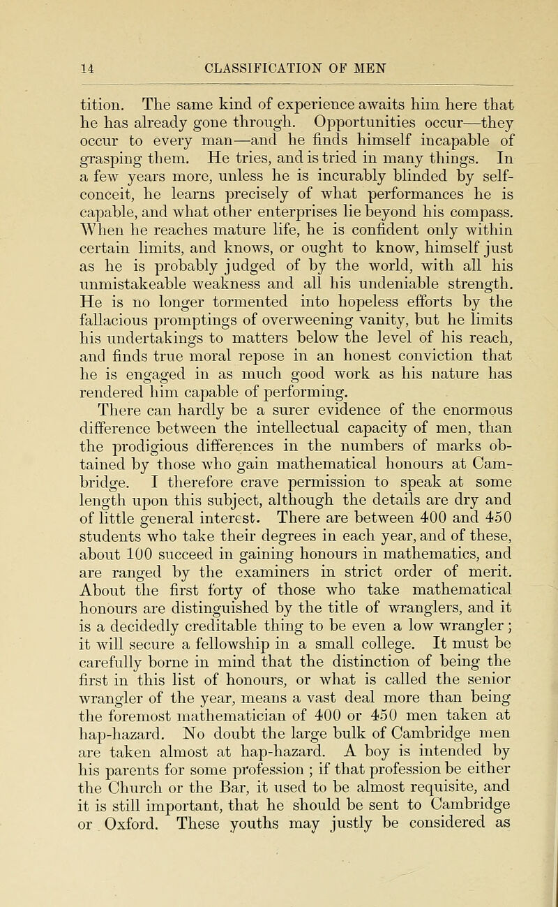 tition. The same kind of experience awaits him here that he has already gone through. Opportunities occur—they occur to every man—and he finds himself incapable of grasping them. He tries, and is tried in many things. In a few years more, unless he is incurably blinded by self- conceit, he learns precisely of what performances he is capable, and what other enterprises lie beyond his compass. When he reaches mature life, he is confident only within certain limits, and knows, or ought to know, himself just as he is probably judged of by the world, with all his unmistakeable weakness and all his undeniable strength. He is no longer tormented into hopeless efforts by the fallacious promptings of overweening vanity, but he limits his undertakings to matters below the level of his reach, and finds true moral repose in an honest conviction that he is engaged in as much good work as his nature has rendered him capable of performing. There can hardly be a surer evidence of the enormous difference between the intellectual capacity of men, than the prodigious differences in the numbers of marks ob- tained by those who gain mathematical honours at Cam- bridge. I therefore crave permission to speak at some length upon this subject, although the details are dry and of little general interest. There are between 400 and 450 students who take their degrees in each year, and of these, about 100 succeed in gaining honours in mathematics, and are ranged by the examiners in strict order of merit. About the first forty of those who take mathematical honours are distinguished by the title of wranglers, and it is a decidedly creditable thing to be even a low wrangler; it Avill secure a fellowship in a small college. It must bo carefully borne in mind that the distinction of being the first in this list of honours, or what is called the senior wrangler of the year, means a vast deal more than being the foremost mathematician of 400 or 450 men taken at hap-hazard. No doubt the large bulk of Cambridge men are taken almost at hap-hazard. A boy is intended by his parents for some profession ; if that profession be either the Church or the Bar, it used to be almost requisite, and it is still important, that he should be sent to Cambridge or Oxford. These youths may justly be considered as